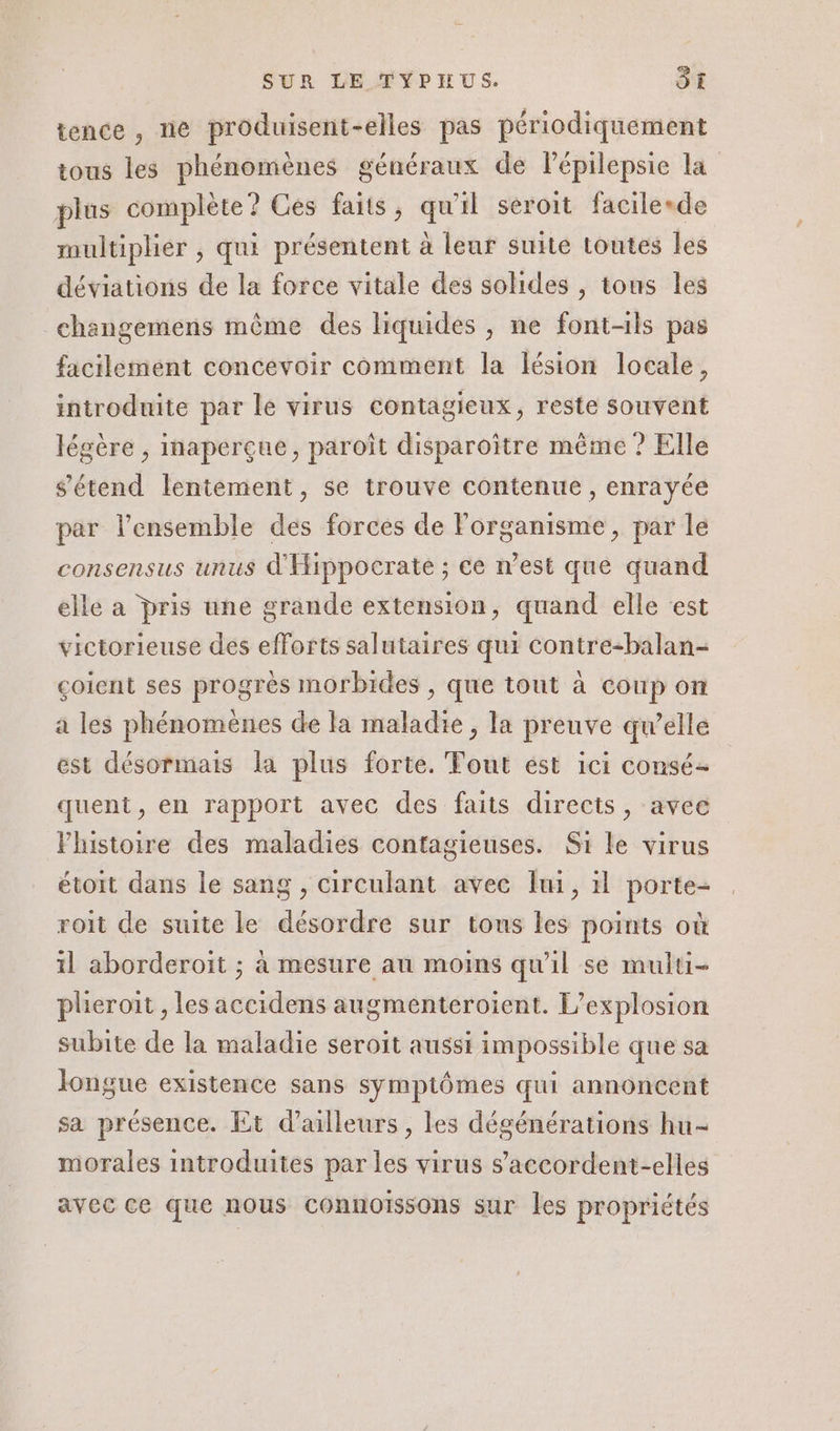 tence, ne produisent-elles pas périodiquement tous les phénomènes généraux de lPépilepsie La plus complète? Ces faits, qu'il seroit facilesde multiplier , qui présentent à leur suite toutes les déviations de la force vitale des solides , tous les changemens même des liquides , ne font-ils pas facilement concevoir comment la lésion locale, introduite par le virus contagieux, reste souvent légère , inaperçue, paroît disparoître même ? Elle s'étend lentement, se trouve contenue, enrayée par l’ensemble des forces de Forganisme, par le consensus unus d'Hippocrate ; ce n’est que quand elle a pris une grande extension, quand elle est victorieuse des efforts salutaires qui Contre-balan- çoient ses progrès morbides , que tout à coup on a les phénomènes de la maladie , la preuve qu’elle est désormais la plus forte. Tout est ici consé- quent, en rapport avec des faits directs, avec Fhistoire des maladies contagieuses. Si le virus étoit dans le sang , circulant avec lui, 1l porte- roit de suite le désordre sur tous les points où il aborderoït ; à mesure au moins qu'il se multi- plieroit , les accidens augmenteroient. L'explosion subite de la maladie seroit aussi impossible que sa longue existence sans symptômes qui annoncent sa présence. Et d’ailleurs, les dégénérations hu- morales introduites par les virus s’accordent-elles avec ce que nous connoïssons sur les propriétés