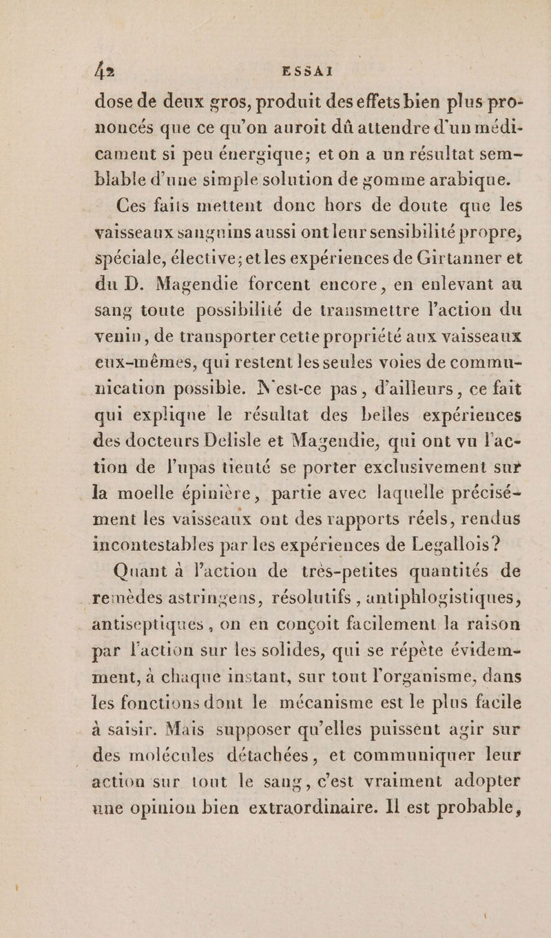 dose de deux gros, produit des effets bien plus pro- noncés que ce qu’on auroit dû attendre d'un médi- cament si peu énergique; et on a un résultat sem- biable d’une simple solution de gomme arabique. Ces fais mettent donc hors de doute que les vaisseaux sanguins aussi ont leur sensibilité propre, spéciale, élective; et les expériences de Girtanner et du D. Magendie forcent encore, en enlevant au sang toute possibilité de transmettre l’action du venin, de transporter cette propriété aux vaisseaux eux-mêmes, qui restent les seules voies de commu- nication possible. N'est-ce pas, d’ailleurs, ce fait qui explique le résultat des belles expériences des docteurs Delisle et Magendie, qui ont vu l'ac- tion de Jupas tieuté se porter exclusivement sur la moelle épinière, partie avec laquelle précisé- ment les vaisseaux ont des rapports réels, rendus incontestables par les expériences de Legallois ? Quant à l’action de très-petites quantités de remèdes astringens, résolutifs , untiphlogistiques, antiseptiques , on en conçoit facilement la raison par l'action sur les solides, qui se répète évidem- ment, à chaque instant, sur tout l'organisme, dans les fonctions dont le mécanisme est le plus facile à saisir. Mais supposer qu’elles puissent agir sur des molécules détachées, et communiquer leur action sur tout le sang, c’est vraiment adopter une opinion bien extraordinaire. Il est probable,