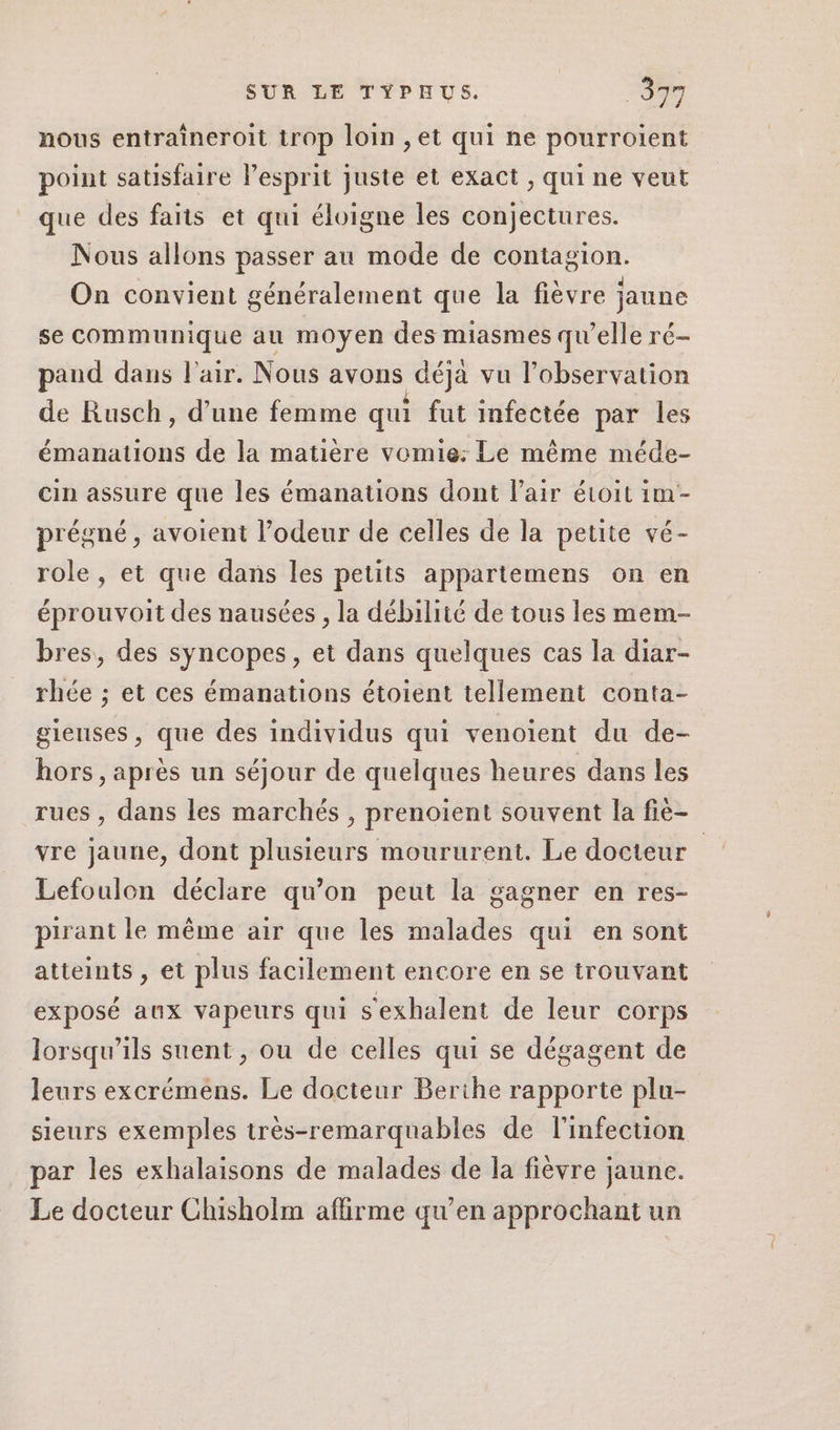 nous entraîneroit trop loin ,et qui ne pourroient point satisfaire lesprit juste et exact , qui ne veut que des faits et qui éloigne les conjectures. Nous allons passer au mode de contagion. On convient généralement que la fièvre jaune se communique au moyen des miasmes qu’elle ré- pand dans l'air. Nous avons déjà vu l’observation de Rusch, d’une femme qui fut infectée par les émanations de la matière vomie: Le même méde- cin assure que les émanations dont l'air étoit im- prégné, avoient l’odeur de celles de la petite vé- role, et que dans les petits appartemens on en éprouvoit des nausées , la débilité de tous les mem- bres, des syncopes, et dans quelques cas la diar- rhée ; et ces émanations étoient tellement conta- gieuses , que des individus qui venoient du de- hors, après un séjour de quelques heures dans les rues , dans les marchés , prenoient souvent la fiè- vre jaune, dont plusieurs moururent. Le docteur Lefoulon déclare qu'on peut la gagner en res- pirant le même air que les malades qui en sont atteints , et plus facilement encore en se trouvant exposé aux vapeurs qui s'exhalent de leur corps lorsqu'ils suent , ou de celles qui se dégagent de leurs excrémens. Le docteur Berthe rapporte plu- sieurs exemples très-remarquables de l'infection par les exhalaisons de malades de la fièvre jaune. Le docteur Chisholm affirme qu’en approchant un