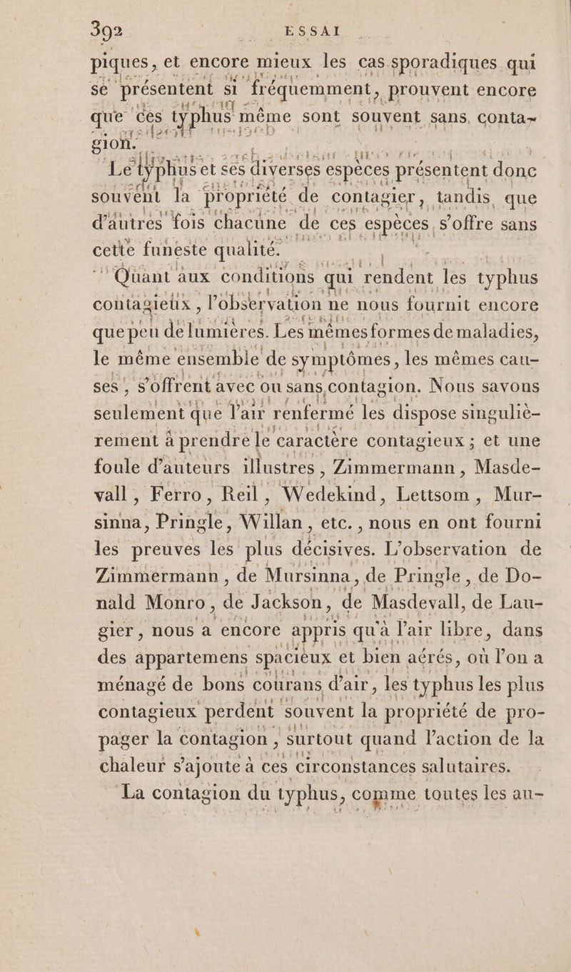 piques , et encore mieux les cas sporadiques qui se présentent si “fréquemment, prouvent encore No que ces s typhu us même sont souvent sans, COnta&gt; gl ion, f se | : AL » fie : Let phus et ses $ diverse ses espèces présentent dre souvent Ta propriété de LENS tandis que dires fois chacune de ces espèces, s'offre sans cette funeste qualité. 4 i Quant aux conditions qui rendent les typhus Fit contagieux , lobser vation ne nous fournit encore que peu TRUE es. Les mêmes formes de maladies, le même ensemble de symptômes, les mêmes cau- ses , 5 ’offr ent avec ou sans, contagion. Nous savons seulement que e Pair renfermé pe dispose singulie- rement à prendre | le caractère contag lEUX ; et une foule d'auteurs illustres , Zimmermann, Micde. vall, Ferro, Reil , el Lettsom, Mur- sinna, PA Pa Willan , etc. , nous en ont fourni les preuves D plus décisives. L'observation de Zimmermann, de Mursinna, de Pringle, de Do- nald Monro, de Jackson, de Masdevall, Le Lau- gier , nous à encore appris qu'à air libre, dans des ee spacieux et bien aérés, où l’on a ménagé de bons cotrans d air, les ryphus les plus contagieux perdent souvent Ék propriété de pro- pager la contagion , surtout quand Paction de la chaleur s'ajoute à ces circonstances salutaires. La contagion du typhus, comme toutes les an-