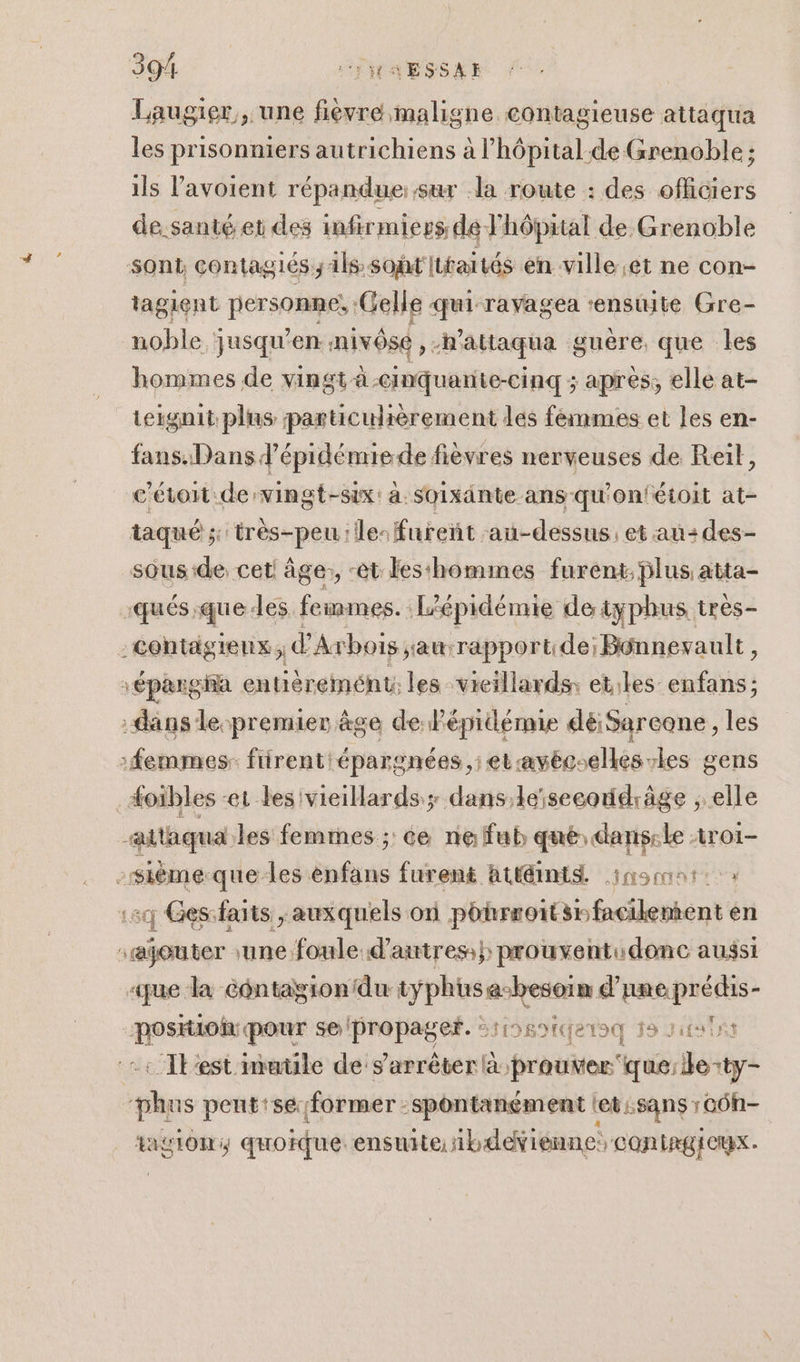 Laugier , une fièvre, maligne contagieuse attaqua les prisonniers autrichiens à l'hôpital. de Grenoble ; ils l’avoient répandue: sur la route : des officiers de santé et des infirmiers de. Fhôpital de Grenoble sont contagiés;1ls soit Itfaités en ville et ne con- tagient personne: Gelle qui ravagea ‘ensite Gre- noble jusqu’en nivôse ,-n’attaqua guère que les hommes de vingt à cinquanite-cinq ; apres, elle at- teignit plus particulièrement les femmes et les en- fans. Dans d’épidémiede fièvres nerveuses de Reït, c'étoit de vingt-six: à soixänte ans qu'on'étoit at- taqué ; très-peu Île: fureñt au-dessus. et an: des- sous:de cet âge:, -et les‘hommes furent; plus atta- :qués:queles feinmes. Lépidémie deiyphus très- :centägieux d Axbois ;auwrapport:de; Bénnevault, \épargia entièremént; les vieillards; etiles enfans ; dans le-premier ge de Pépidémie déiSareone, les femmes: firent épargnées ,; et:avécoeés-les gens _#oibles -e1 les vieillards; dans,keïse coddràäge , elle attaquales femmes ; ce ne fub que: dans:le 1ro1- -sième.que-les enfans furent Attints insconi: » :5q Ges:faits , auxquels on pohrroitsnfacilement en rajouter une foule d’autres} prouventudonc aussi «que la Gontagionidu op us mi d’une prédis- En pour se propage. Srs9tqetoq 18 rits ins … Ibest imatile de s'arrêter à prouver ya do: ty- “phrs pent'se former spontanément let :sans : GÜN- ASTON quoique ensuite. ibdeienne CON IRGICUX .