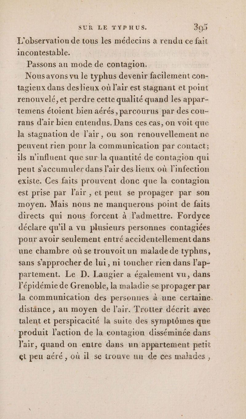 L'observation de tous les médecins à rendu ce fait incontestable. Passons au mode de contagion. Nousavons vu le typhus devenir facilement con- tagieux dans deslieux où l'air est stagnant et point renouvelé, et perdre cette qualité quand les appar- temens étoient bien aérés, parcourus par des cou- rans d'air bien entendus. Dans ces cas, on voit que la stagnation de l'air, ou son renouvellement ne peuvent rien pour la communication par contact; ils n’influent que sur la quantité de contagion qui peut s’accumuler dans l’air des lieux où l'infection existe. Ces faits prouvent donc que la contagion est prise par l'air , et peut se propager par son moyen. Mais nous ne manquerons point de faits directs qui nous forcent à l’admettre. Fordyce déclare qu'il a vu plusieurs personnes contagiées pour avoir seulement entré accidentellement dans une chambre où se trouvoit un malade de typhus, sans s'approcher de lui, ni toucher rien dans l’ap- partement. Le D. Laugier a également vu, dans l'épidémie de Grenoble, la maladie se propager par la communication des personnes à une certaine. distänce , au moyen de l'air. Trotter décrit avec talent et perspicacité la suite des symptômes que produit l’action de la contagion disséminée dans Vair, quand on entre dans un appartement petit gt peu aéré, ou il se trouve un de ces malades,