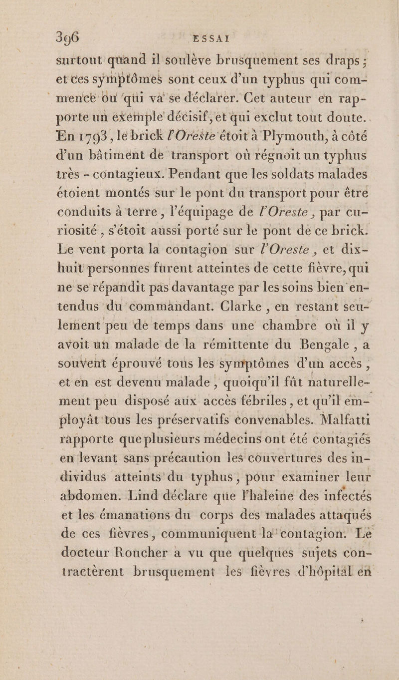 surtout quand il soulève brusquement ses draps ; et ces symptômes sont ceux d’un typhus qui com- _mentce Ou qui va se déclarer. Cet auteur en rap- porte un exémple décisif, et qui exclut tout doute... En 1793, le brick ?Oreste étoit à Plymouth, à côté d’un bâtiment de transport où régnoit un typhus très - contagieux. Pendant que les soldats malades étoient montés sur le pont du transport pour être conduits à terre , l'équipage de l’Oreste , par cu- riosité , s'étoit aussi porté sur le pont de ce brick. Le vent porta la contagion sur l’Oreste , et dix- huit personnes furent atteintes de cette fièvre, qui ne se répandit pas davantage par les soins bien en- tendus du commandant. Clarke , en réstant seu- lement peu de temps dans une chambre où il y avoit un malade de la rémittente du Bengale , a souvent éprouvé tous les Symptômes d’un accès , et en est devenu malade , quoiqu'il fût naturelle ment peu disposé aux accès fébriles , et qu'il em ployât'ious les préservatifs convenables. Malfatti rapporte que plusieurs médecins ont été contagiés en levant sans précaution les couvertures des in- dividus atteints du typhus, pour examiner leur abdomen. Lind déclare que lhaleine des infectés et les émanations du corps des malades attaqués de ces fièvres, communiquent la‘contagion. Le docteur Roucher a vu que quelques sujets con- tractèrent brusquement les fièvres d'hôpital en