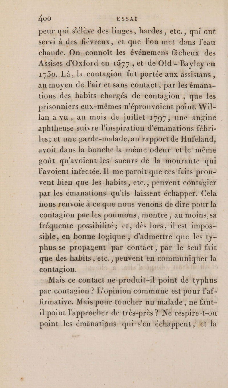 peur qui s'élève des linges, hardes, etc., qui ont servi à des fiévreux, et que Von met dans l’eau chaude. On. connoît les événemens fâcheux des Assises d'Oxford en 1577, et de Old- Bayley en 17)0. Là, la contagion fut portée aux assistans , au moyen de Pair et sans contact, par les émana- tions des habits chargés de contagion , que les prisonniers eux-mêmes néprouvoient point. Wil- lan a vu , au mois de juillet 1797, une angine aphtheuse suivre l’inspiration d’émanations fébri- les; et une garde-malade, au rapport de Hufeland, avoit dans la bouche la même odeur et le même goût qu'avoient les sueurs de la mourante qui lavoient infectée. Il me paroît que ces faits prou- vent bien que les habits, etc., peuvent contagier par les émanations qu'ils laissent échapper. Cela nous renvoie à ce que nous venons de dire pour la contagion par les poumons, montre , au moins, sa fréquente possibilité; et, dès lors, il est impos- sible, en bonne logique ; d'admettre que les ty- phus se propagent par contact, par le seul fait que des habits , etc. à de br en communiquer la contagion. : Mais ce contact ne produit-1l point de typhus par contagion? L'opinion commune est pour laf- firmative. Mais pour toucher un malade, ne faut- il point l’approcher de très-prés ? Ne respire-t-on point les émanations qui sen échappent, et la