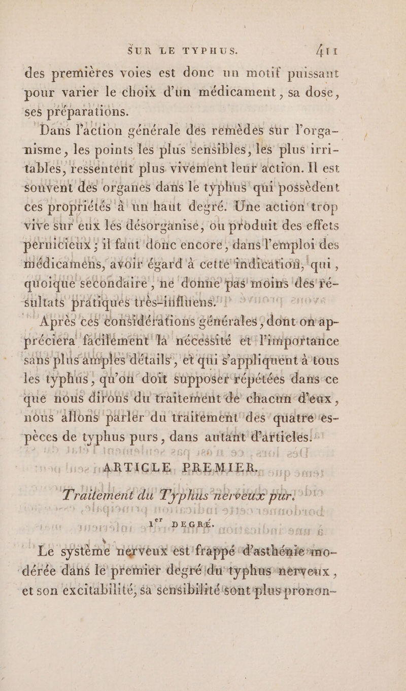 des premières voies est done un motif puissant pour varier le choix d’un médicament , sa dose, ses préparations. ‘Dans l’action générale des remèdes Sur l'or ga nisme, les points les plus sensibles, les plus irri- tables, ressentent plus vivément leur aétion. Il est souvent des organes dans le typhus qui possèdent ces propriétés à un haut degré. Une action'trop vive sur eux lés désorganisé, ou produit des effets pernicieux ; il faut’ donc encore, dans l'emploi des médicaméns, avoir égard à cetté indication, ee : quoique &lt;ééondaire , ne donne is moins SE ré sultats pratiques ir Lanumihen: PS0 LOVE in. cés considérations générales; dont.on'ap- préciéra facilément la nécessité et l'importance sans plus amples détails, et qui s apphquent è à tous les typhüs, qu'on’ doit supposer répétées dans-ce que nous dirons du traitement dé chacun d'éux , nous allons parler du traitément des 'quatrées- pèces de typhus Pal PE autant le 4 «ARTICLE PREMIER. Traitement du pe EE nerveux e pr. a 3° DEGRÉ. a ÊJ LUS 6. Le système EVE est frappé : de ‘dérée dans le premier degréidutyphas nerveux, et son éxcitabilité, sa sensibilité sont'pluspronon-