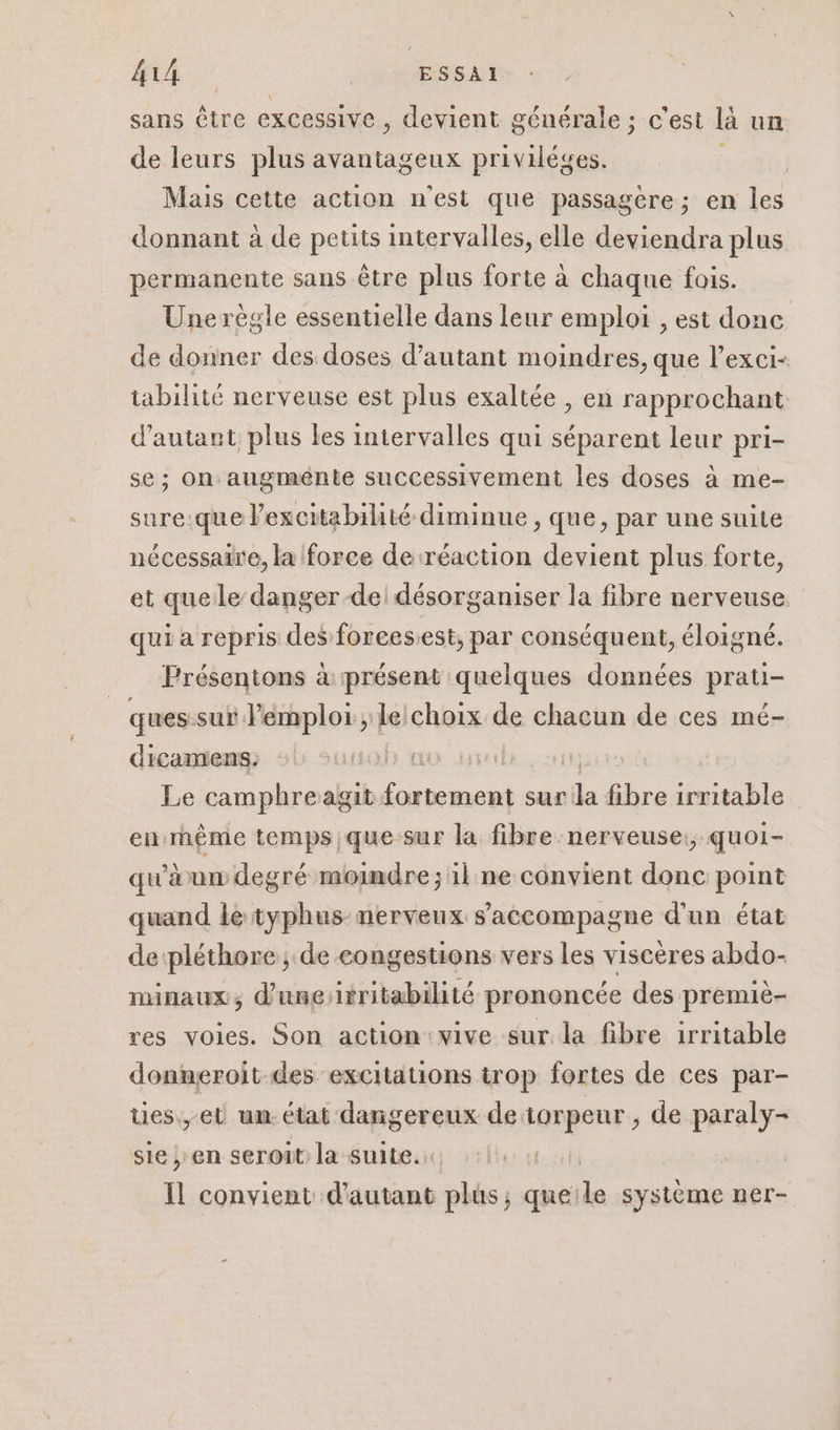 sans être excessive, devient générale ; c’est là un de leurs plus avantageux privilèges. Mais cette action n'est que passagère; en les donnant à de petits intervalles, elle deviendra plus permanente sans être plus forte à chaque fois. Une règle essentielle dans leur emploi , est donc de donner des doses d'autant moindres, que l’exci- tabilité nerveuse est plus exaltée , en rapprochant d'autant plus les intervalles qui séparent leur pri- se ; on augménte successivement les doses à me- sure:que l’excitabiliié diminue , que, par une suite nécessaire, la force de réaction devient plus forte, et queile danger del désorganiser la fibre nerveuse qui a repris des forces.est, par conséquent, éloigné. Présentons à présent quelques données prati- ques:sur l'emploi le:choix de chacun de ces mé- dicamens. | Le camphre algat Lien sur da bre irritable enrnême temps,que sur la fibre nerveuse: quoi- qu'a um degré moindre; 1l ne convient donc point quand le typhus-nerveux s'accompagne d’un état depléthore ; de congestions vers les viscères abdo- minaux, d'unesrritabilité prononcée des premiè- res voies. Son action vive sur. la fibre irritable donneroit des excitations trop fortes de ces par- Ues., et un. état dangereux de Res de paraly- sie ; en seroit la suite. | il convient d'autant plus, que: le système ner-