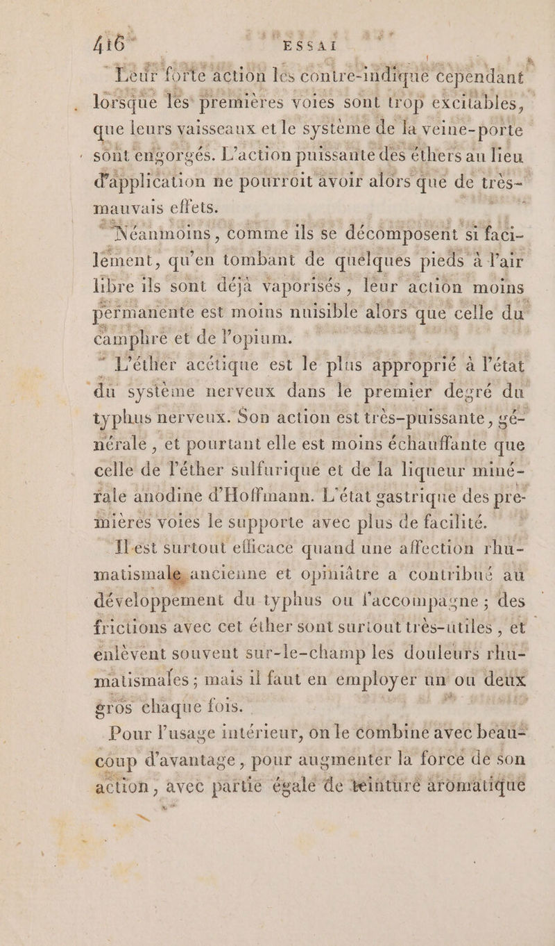 Leur 10e action lés contre- Südique Cependant lorsque les premières voies sont LOop excilables, it leurs vaisseaux et le système de la veine- porte . sont engorgés. L’ action puissante des éther rs au lieu d'application ne pourroit avoir alors q que de très- mauvais effets. : Néanmoins, comme ils se décomposent si faci- lément , qu en tombant de quelques pieds à si l'air libre ils sont déjà vaporisés, leur action moins permanente est moins nuisible alors que celle du Campliré et de Popium. | 5 L’éther acéuique | est le plus approprié. a l’état ‘du système nerveux dans Île premier degré du typhus : nerveux. Son action esttr ès-puissante, sé nérale , et pourtant elle est moins échauflante que celle de léther sulfurique et de La liqueur miné- fale anodin d'Hoffinann. L'état gastrique des pre- inières voies le supporte avec plus de facilité. Ilést surtout eflicace quand une affection rhu- matismale, ancienne et opiniâtre a contribué at développement du typhus ou l'accompagne ; des frictüions avec cet éther sont suriout très-utiles ; et. enlèvent souvent sur-le-c champ les douleurs rhu- matismales ; : mais il faut en RCE un ou dettx gr os chaque fois. ” Pour l'usage intérieur, On le Combine avec beau= coup d'avantage, pois augmenter la forcé dé son action, avec partie égalé de tinturé aromatique »% ns,