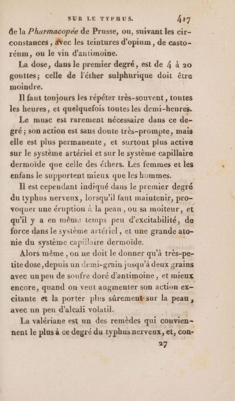 de la Pharmacopée de Prusse, ou, suivant les cir- constances , #vec les teintures d’opium, de casto- réum, ou le vin d'antimoine. La dose, dans le premier degré, est de 4 à 20 gouttes; celle de léther sulphurique doit être moindre. | Il faut toujours les répéter très-souvent, toutes les heures, et quelquefois toutes les demi-heures. Le musc est rarement nécessaire dans ce de- gré ; son action est sans doute très-prompte, mais elle est plus permanente, et surtout plus active sur le système artériel et sur le système capillaire dermoïde que celle des éthers. Les femmes et les enfans le supportent mieux que les hommes. _ Îlest cependant indiqué dans le premier degré du typhus nerveux, lorsqu'il faut maintenir, pro- voquer une éruption à la peau , ou sa moiteur, et qu'il y a en même temps peu d’excitabilité, de force dans le système artériel , et une grande ato- nie du système cap'ilire dermoïde. Alors même , on ne doit le donner qu’à très-pe- tite dose, depuis un demi-grain jusqu’à deux grains avec un pen de soufre doré d’antimoine , et mieux encore, quand on veut augmenter son action ex citante et la porter plus sûrement sur la peau, avec un peu d’alcahi volaul. “à La valériane est un des remèdes qui couvien= nent le plus à ce degré du typhus nerveux, et, con- 24