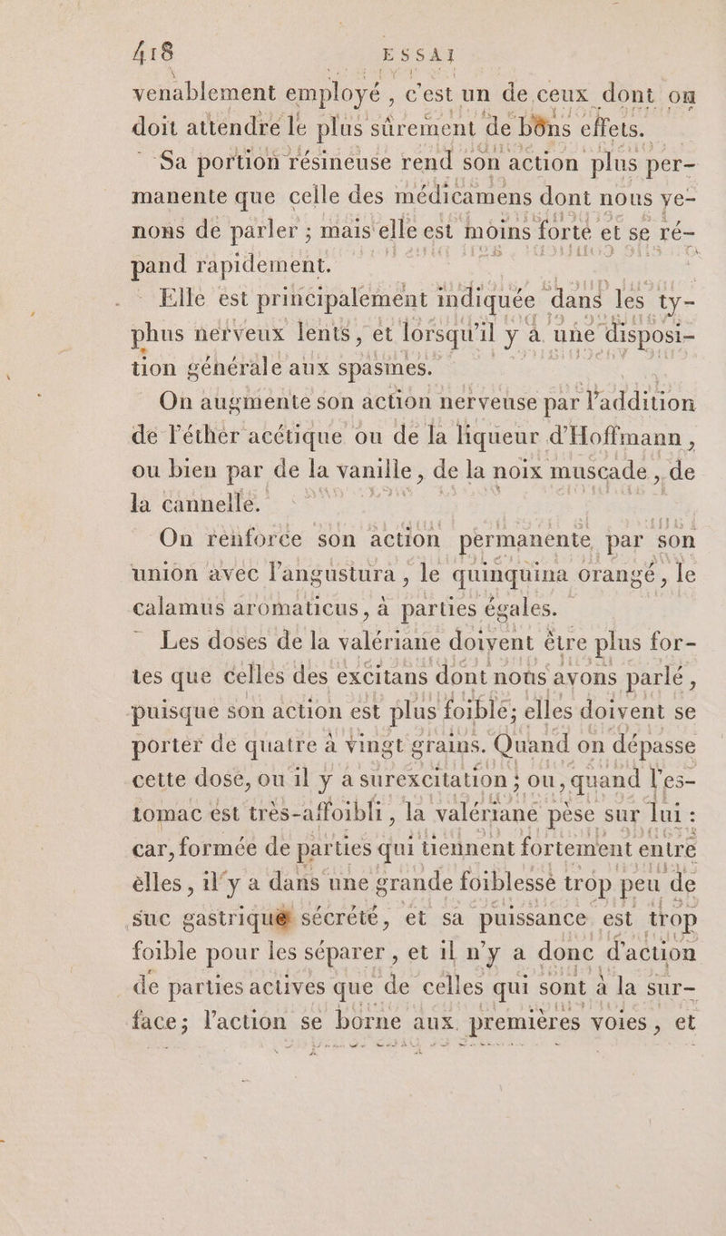 venablement employé , e est un de,ceux dont on doit attendre le plus sûrement de bôns effets. ‘Sa portion résineuse rend : son action plus per- manente que celle des médicamens dont nous ye- nons de parler ; mais elle est moins forte e et se ré- 14 rapidement. Elle est principalement indiquée ‘dans les ty- phus nerveux lents, et lorsqu’ il y: à. une 1e disposi- tion générale aux spasines. On augmente son action nerveuse par Vaddition de léthér acétique ou de la liqueur. d'Hoffmann , ou bien par de la vanille, de la noix muscade, de la cannelle. GATE | On renforce son action permanente par son union avec l’angustura , le quinquina orangé, île calamus aromaticus, à parties égales. Les doses de la An doivent ètre plus for- tes que celles des excitans dont noûs avons parlé ? puisque son action est plus foiblé; elles doivent se portér de quatre à vingt grains. Quand on dépasse cette dose, ou il y a surexCitation ; } OU, quand l’es- tomac est très- affoibli, la valért ané pèse sur lui : : car, formée de par ies qui tiennent fortement entr e elles , l'y a a dans une grande foiblessè trop peu de suc gastriqué sécrété, et sa puissance est trop foible pour les séparer , etilny a donc d'action _de parties aclives que de celles qui sont : à la sur face ; l'action se &gt; borne aux. premières voies , et fu #6 J sr 2 n