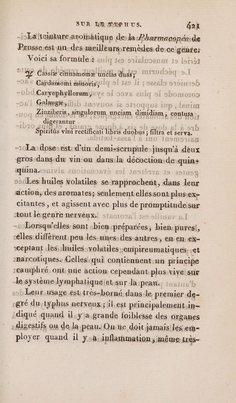 SUR LB AYP I US. ox -HEatemtureavoinätique de la Pharmaconée: de Prusseiést un.-des meillèurs- remèdes de-cegcnies Voici sa formule: Lenlq je EN eEl jo [sr13f de) Ni { p ail + ekse cnnamomæ AIDES dudé? DT TII sie Cardämomi itioris ! lq sl ies Îr : seeslo s aSiarob -0bd ne os Ÿe oi 99vs enlq sl sbomero9 | Grlamgkoib inovroe ie 8 0qqHe IN « Len ro . Zäinzibé eris, sngulorum, unciam , diidian ; Ep AB is digerantur | : | Spirit itûs vini j'rectificati ht tt fi fra ste ser eva &lt;HOIÏSI-$6er88 | £ va SUSMISTEC 10La: doses est: d'un. demi-scrupule: jusqu'à dinar gros-dans-du vin:ou dans:ila nie sé de is equinasonivls enoieuosvà el susiôrris 35 201209 «3 sb1bes: hniles ailes se MA AN Fa déoé action; des aromates; seulement elléssont plus: ex citantes , et agissent avec plus de Pi sur ‘out de: ani nervéux.| s'l tes sl s1Lorsqu'elles, sont «bien. oi Pine “pures! es différent. peu lés-unes: des-antres, en en:ex- :cepiant les :huiles-volatiles -empireumatiques, et imarcotiques. Gelles-qui contiennent un principe icamphré; ont; mie action cependant plus viveistir , Ée séqué lymphatiquélet.sur da peau: 41548 LbLeur.usage esutrès-borné. dans. le, premier. de- @dé dutyphus nerveux; il,est principalement.in- :diqué quand il:ylasgrande foiblesse des Organes -igesufs ou de la peau. One doit jamais!lés: e1ñ- ployer quand il ysa:inflammation;; même très ra du | FIRE GA