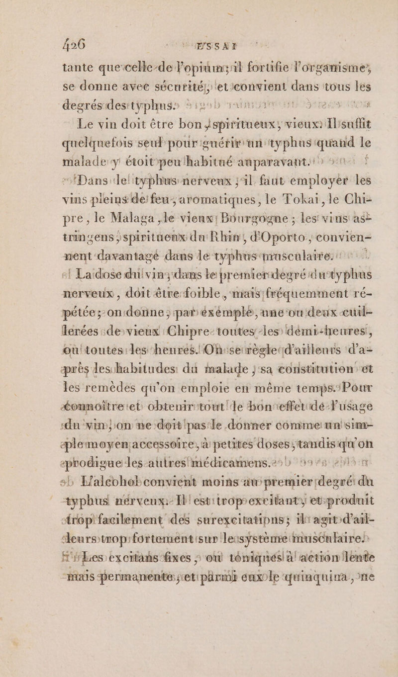 tante que-celle-de Popiumssil forufie l’orgamisme, se donne avec sécurité! PUBS Der tous les “degrésidesstÿphmss $109b animent gts ns Le vin doit être bon spiritueux; Vieux): a suflit quelquefois seul pour guérir un: typhus: quand le malade y étoitpeu habitué auparavant: 50 À “Dans deltyphus nerveux ;41 faut employer les vins pleins de: feu; aromatiques, le Tokaï,le Chi- pre, le Malaga ,le vienx, Bourgogne ; les vins as trin sens ; ssploittotstté Rhin, d'Oporto, convien- nent: davantagé dans le vyphus nrascularre. 1 Lardose dulvin; dans Le: premier degré du *yphus nerveux, dôit être-forble , mais :fréquemment ré- pétée; ondénne; par éx TS une ‘ou deux -cuwuil- Terées :de&gt;vieux Chipre-toutes-les: démi-heires!, où!toutes les henres. Ohise règlerd'aillenrs d’a- près leshabitudes: du malade j‘sa constitution et les remèdes qu’on emploie en même temps.:Pour &lt;ounoïtre:et obtemritout!le Honreffeuidé-lusage ‘du vin on me doit ds ‘le .donner comme: mn'sime- æplemoyen;accessoire, à petites due tandis qu on -prodigue Jes-autres médicamens.22) 5976 »51n sh Laleohobconvient moiñs‘at évéiu diet du typhus nérveux: Il! estiiroprexeitant, et:produit “rop'facilement des surexcitatipns; ilr agit d’at- leurs troprfortement'sur leisystenre musculaires fes excitans fixes » où téniqués! à action lente “mais permanente: jet: parmhk euxole ‘4 tiaquina, te