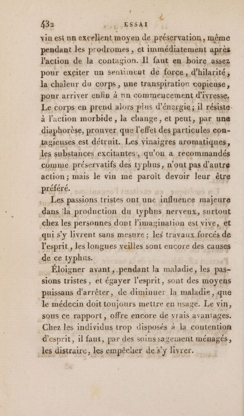 ; 432 7. ESSAI vin est un excellent moy en de préservation, même pendant les pr odromes , et immédiatement après Vaction de la contagion.:Il faut en boire assez pour exçiter un sentiment de force, d’hilarité, la chaleur du corps, une transpiration copieuse, pour arriver enËn à nn commencement d'ivresse, Le corps en prend alors plus d'énergie ; il résiste. à l'action morbide , la change , et peut, par une diaphorèse, prouver, que l'effei des particules con- tagieuses est détruit. Les vinaigres aromatiques, les substances excitantes!, qu'on à recommandés comme, préservatifs des typhus, n’ont pas d'autre action ; mais le vin me paroït devoir leur être préfére. Les passions tristes Ont unc influence majeure dans la production du typhus nerveux, surtout chez les personnes dont l'imagination est vive, et qui Sy livrent sans mesure ; les travaux forcés de l'esprit, les longues veilles sont encore des causes de ce typhus. . Éloigner avant, pendant la maladie, les pas- sions tristes , et égayer l'esprit, sont an moyens puissans d'arrêter, de RENE la maladie, que le médecin doit toujours mettre en us sage. Le vin, sous ce rapport, offre encore de vrais avantages. Chez les individus trop disposés à la contention d'esprit, 1l faut, par des soins sazerment ménagés, _les distraire, les empêcher de.sy livrer.