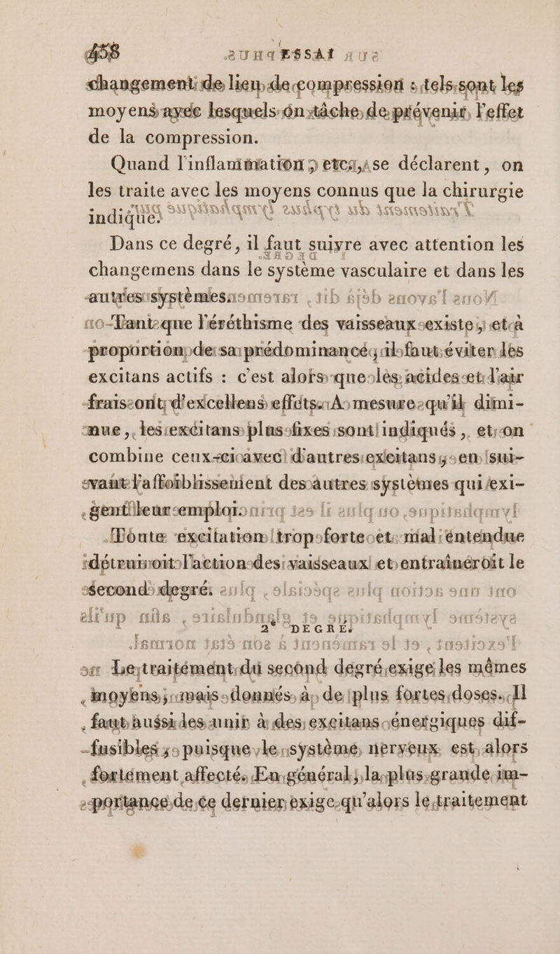 changement: de Mr ‘telssont Les moyens ayee lesquels: 6n xäche de prévenir, l'effet de la compression. Quand l'inflaniiation 3 etcz,A1se déclarent, on les traite avec les ny ra ts Ge Va Ja chirutgie indique) ing t asset wh itssmstinr À Dans ce degré, il faut suiyre avec attention les changemens . lé système vasculaire et dans les autgesisyptèmesneorst 1h 61b enove'l arroW :10-Fantqne léréthisme des vaisseaux exiS16 ;) @tcA pouptioéémpdhersn piédonnireol yibfaut:éviter des excitans acufs : c'est alofs-queslès acides-et d'aur frais:ont;d'excellens effuts:119mesure-qu'ik dimi- mue. les:excitans plassfixes :sontlindiqués ,. etr-on combine ceux-+cioavec) d'autres:exieitans ; em sut- svañt laffoïbhssenient desautres systèmes quiexi- .genüileur:emplois ar: jes Îr eniq so ,supirsdqeryl … -Fônte ‘excitatiom!tropsfortecet: mal :éntendue :détruinoit l'action: dlesiaimissea ux| etentrainéroït le Second: degré: esiq e 2H BE: 3 221110) HO1)96 SOIT NO elr SFP ais e stisiobtg Lu 5 dns fe [| 3ftr9feve Jsaion 1675 ml Ge $S iusnsatst of 39, tn9319x9T sx Beytraitément:du second degnéexige:les mêmes . moyens; mais donnés. à; de (plus fortes: doses. Il faut aussides unir des sénergiques dif- fusibles ;: puisque le système, nerveux est alors .Sortément affecté, En:général;lasplus grande j in - -portanos de:ce dernier exige-qu'alors le traitement