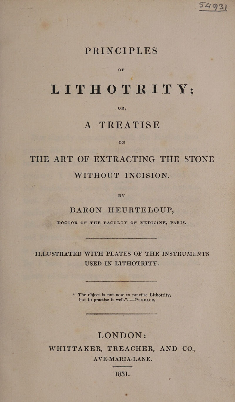 2493) PRINCIPLES OF LITHOTRITY: OR, (A -TREATISE THE ART OF EXTRACTING THE STONE WITHOUT INCISION. BY BARON HEURTELOUP, DOCTOR OF THE FACULTY OF MEDICINE, PARIS, ILLUSTRATED WITH PLATES OF THE INSTRUMENTS | USED IN LITHOTRITY. ‘© The object is not now to practise Lithotrity, but to practise it well.”—-PREFACE, ————— LONDON: WHITTAKER, TREACHER, AND CO., AVE-MARIA-LANE. 1831.