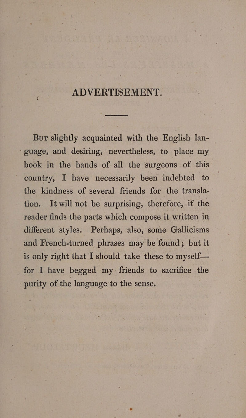 ADVERTISEMENT. But slightly acquainted with the English lan- ‘guage, and desiring, nevertheless, to place my book in the hands of all the surgeons of this country, I have necessarily been indebted to the kindness of several friends for the transla- tion. It will not be surprising, therefore, if the reader finds the parts which compose it written in different styles. Perhaps, also, some Gallicisms and French-turned phrases may be found ; but it is only right that I should take these to myself— for I have begged my friends to sacrifice the purity of the sugnage to the sense.