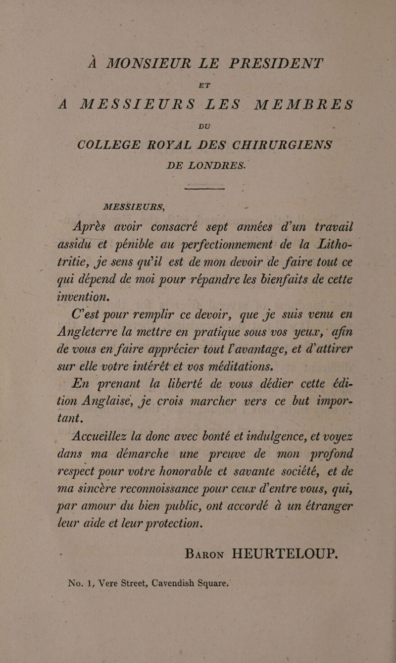 A MONSIEUR LE PRESIDENT ; ET A MESSITEURS LES MEMBRES DU COLLEGE ROYAL DES CHIRURGIENS DE LONDRES. MESSIEURS, - Apres avoir consacré sept années d’un travail assidu et pénible au perfectionnement’ de la Litho- tritie, ge sens quil est de mon devoir de faire tout ce qui dépend de ma pour répandre les bienfaits de cette invention. ) C’est pour remplir ce devoir, que je suis ven en Angleterre la mettre en pratique sous vos yeur, afin de vous en faire apprécier tout Cavantage, et d’attirer sur elle votre intérét et vos méditations. En prenant la liberté de vous dédier cette édi- tion Anglaise, je crois marcher vers ce but impor- tant. Accueillez la donc avec bonté et indulgence, et voyez dans ma démarche une preuve de mon profond respect pour votre honorable et savante société, et de ma sincere reconnoissance pour ceux d’entre vous, qui, par amour du bien public, ont accordé a un étranger leur aide et leur protection. 2 Baron HEURTELOUP.