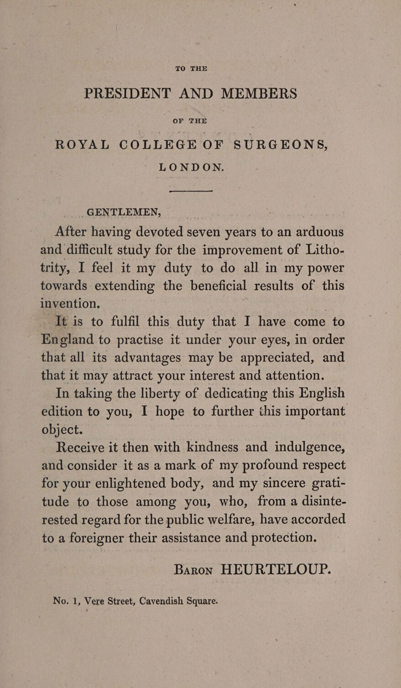 PRESIDENT AND MEMBERS ROYAL COLLEGE OF SURGEONS, - LONDON, _ GENTLEMEN, After having devoted seven years to an aréifout’ and difficult study for the improvement of Litho- trity, I feel it my duty to do all in my power towards extending the beneficial results of this invention, It is to fulfil this duty that I have come to England to practise it under your eyes, in order that all its advantages may be appreciated, and that it may attract your interest and attention. In taking the liberty of dedicating this English edition to you, I hope to further this important object. Receive it then with kindness and indulgence, and consider it as a mark of my profound respect for your enlightened body, and my sincere grati- tude to those among you, who, from a disinte- rested regard for the public welfare, have accorded to a foreigner their assistance and protection. Baron HEURTELOUP.