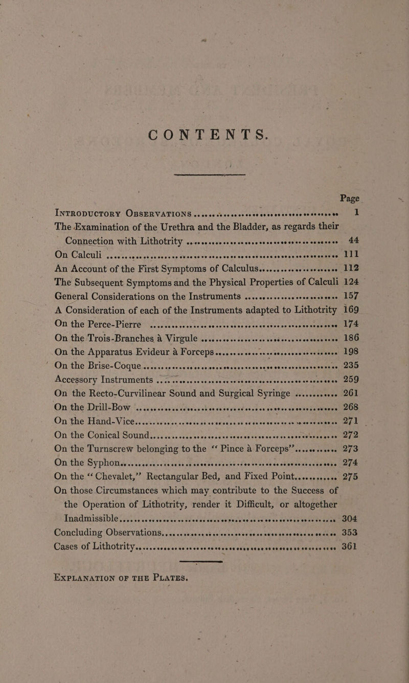 CO NOP EAN. LS. INTRODUCTORY OBSERVATIONS ..eseeceseascecsee eves cocceesecesscsacss The Examination of the Urethra and the Bladder, as regards their © Connection with Lithotrity ...0cecsseceeececrecsesecscseeerce coceeees Cnr Calcult cc .etscacsee cesepe ae tvaesuienatasey esas eho snare begensaen ae An Account of the First Symptoms of Cabninaec - soeee The Subsequent Symptoms and the Physical Protiarties of Caleuli General Considerations on the Instruments .....- oe sees esied pvin On the Perce-Pierre ........ pose cenbuinagt sa anetn ene cones isan On the Trois-Branches a viata pee Lopuns ak Gebths caheceeeaeeee On the Apparatus Evideur a Sa ee ee cece eeeecewe creses cece ‘On the Brise-Coque.vvcois oecvae sess cswen dota yacanwee bo ess dsnsincs ssamnee Accessory Instruments 02 sc 0cecsccseticreee¥ ative sasdes vee st-u neneemae On the Recto-Curvilinear Sound and Surgical Syringe ........ Sule On the Drill- Bow: ‘5. sesscomewaidesaucd 4 cnet esi cccgea seneny an'weleeueuiaenn On the Harid: Vives) .ci.tansss evinces crceeectok rieavaent eee On the Conical Sound ..is.ics.cccescaeseant tesswe ores eyos ts sescevubeeuuen On the Turnscrew belonging to the “‘ Pince @ Forceps’’....00 ssc On the Syphon..... Wauehoendactasegune ad'sevsie ds se olevenneeded seas On the “ Chevalet,” A etna Bed, and Freed Pomt...espens On those Circumstances which may contribute to the Success of the Operation of Lithotrity, render it Difficult, or altogether Ennilmissible ays is cd Wh ve Swaw es Coe lag aaan obgeaelanes ta es eb east ke eeene anem Concluding: Observations, ssc sauvaseact cveanss aves ih enwuned anhexamnine Cases of Lithotrity.....seescseessesesccesceesceseceee seer cesses seeres sees EXPLANATION OF THE PLATES. 1 304 353 361