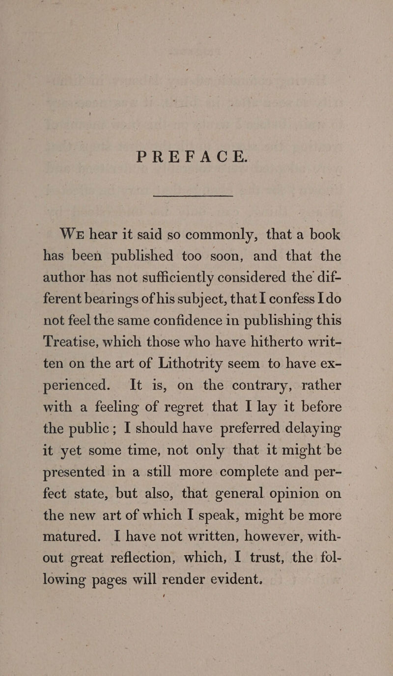 PREFACE. WE hear it said so commonly, that a book has been published too soon, and that the author has not sufficiently considered the dif- ferent bearings of his subject, that I confess Ido not feel the same confidence in publishing this Treatise, which those who have hitherto writ- ten on the art of Lithotrity seem to have ex- perienced. It is, on the contrary, rather with a feeling of regret that I lay it before the public; I should have preferred delaying it yet some time, not only that it might be presented in a still more complete and per- fect state, but also, that general opinion on | the new art of which I speak, might be more matured. I have not written, however, with- out great reflection, which, I trust, the fol- lowing pages will render evident.
