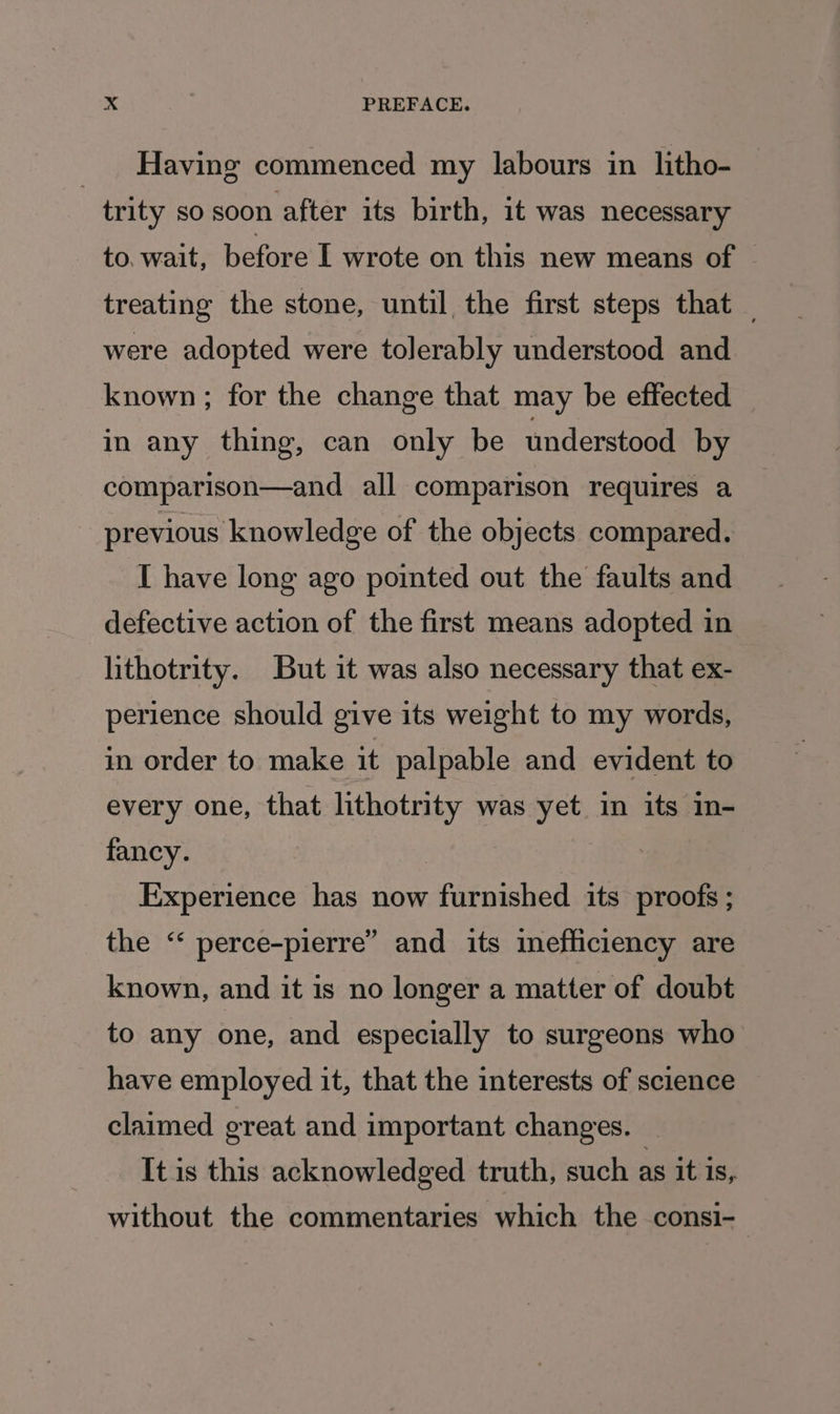 Having commenced my labours in litho- trity so soon after its birth, it was necessary to. wait, before I wrote on this new means of treating the stone, until, the first steps that _ were adopted were tolerably understood and known; for the change that may be effected in any thing, can only be understood by comparison—and all comparison requires a previous knowledge of the objects compared. I have long ago pointed out the faults and defective action of the first means adopted in lithotrity. But it was also necessary that ex- perience should give its weight to my words, in order to make it palpable and evident to every one, that lithotrity was yet in its in- fancy. Experience has now furnished its proofs ; the “* perce-pierre” and its imefliciency are known, and it is no longer a matter of doubt to any one, and especially to surgeons who have employed it, that the interests of science claimed great and important changes. It is this acknowledged truth, such as it is, without the commentaries which the consi-_