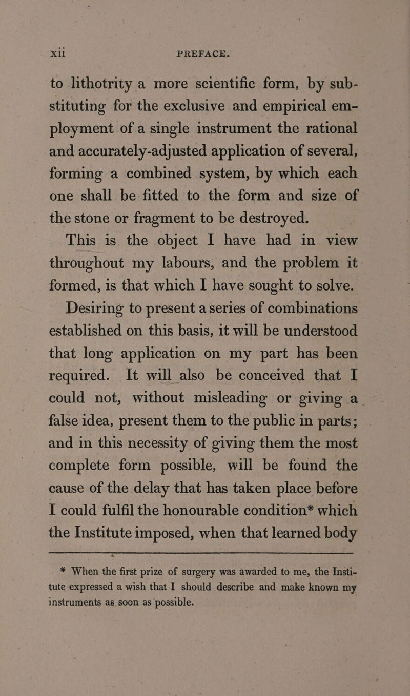 to lithotrity a more scientific form, by sub- stituting for the exclusive and empirical em- ployment ofa single instrument the rational and accurately-adjusted application of several, forming a combined system, by which each one shall be: fitted to the form and size of the stone or fragment to be destroyed. This is the object I have had in view throughout my labours, and the problem it formed, is that which I have sought to solve. Desiring to present a series of combinations established on this basis, it will be understood that long application on my part has been required. It will also be conceived that I could not, without misleading or giving a false idea, present them to the public in parts; and in this necessity of giving them the most complete form possible, will be found the cause of the delay that has taken place before I could fulfil the honourable condition* which the Institute imposed, when that learned body * When the first prize of surgery was awarded to me, the Insti- tute expressed a wish that I should describe and make known my instruments as. soon as possible.