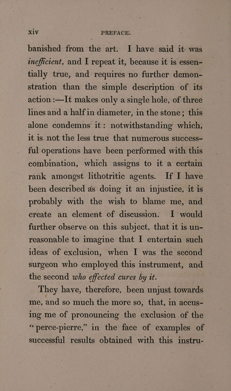 banished from the art. I have said it was eneffictent, and I repeat it, because it is essen- tially true, and requires no further demon- stration than the simple description of its action :—It makes only a single hole, of three lines and a half in diameter, in the stone; this alone condemns it: notwithstanding which, it is not the less true that numerous success- ful operations have been performed with this combination, which assigns to it a certain rank amongst lithotritic agents. If I have been described as doing it an injustice, it is probably with the wish to blame me, and create an element of discussion. I would further observe on this subject, that it is un- reasonable to imagine that I entertain such ideas of exclusion, when I was the second surgeon who employed this instrument, and the second who effected cures by it. They have, therefore, been unjust towards me, and so much the more so, that, in accus- ing me of pronouncing the exclusion of the “perce-pierre,” in the face of examples of successful results obtained with this instru-