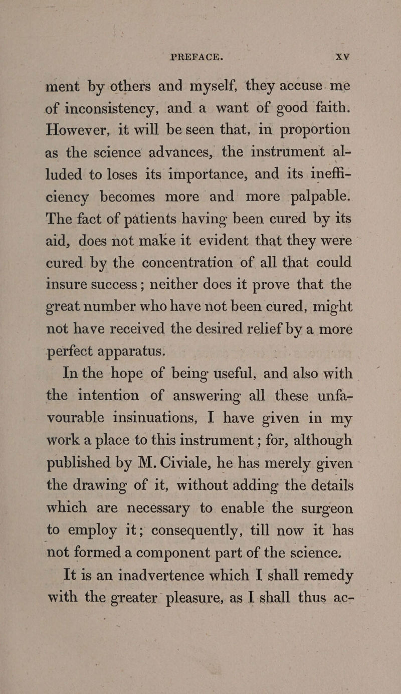 ment by others and myself, they accuse me of inconsistency, and a want of good faith. However, it will be seen that, m proportion as the science advances, the imstrument al- luded to loses its importance, and its ineffi- | ciency becomes more and more palpable. The fact of patients having been cured by its aid, does not make it evident that they were cured by the concentration of all that could insure success ; neither does it prove that the great number who have not been cured, might not have received the desired relief by a more perfect apparatus. In the hope of being useful, ey also with the intention of answering all these unfa- vourable insinuations, I have given in my work a place to this instrument ; for, although published by M. Civiale, he has merely given the drawing of it, without adding the details which are necessary to enable the surgeon to employ it; consequently, till now it has not formed a component part of the science. It is an inadvertence which I shall remedy with the greater pleasure, as I shall thus ac-
