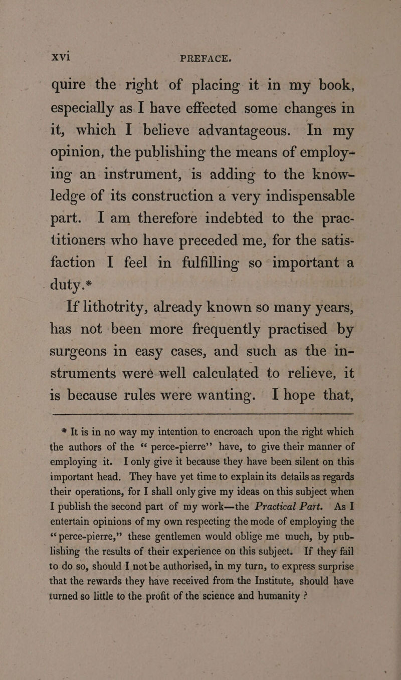 quire the right of placing it in my book, especially as I have effected some changes in it, which I believe advantageous. In my opinion, the publishing the means of employ- ing an instrument, ‘is adding to the know- ledge of its construction a very indispensable part. I am therefore indebted to the prac- titioners who have preceded me, for the satis- faction I feel in fulfilling so important a . duty.* : | ne heh If lithotrity, already known so many years, has not been more frequently practised by surgeons in easy cases, and such as the in- struments were well calculated to relieve, it is because rules were wanting. I hope that, * It is in no way my intention to encroach upon the right which the authors of the ‘* perce-pierre’’ have, to give their manner of employing it. I only give it because they have been silent on this important head. They have yet time to explain its details as regards their operations, for I shall only give my ideas on this subject when I publish the second part of my work—the Practical Part. As I entertain opinions of my own respecting the mode of employing the ‘““perce-pierre,”’ these gentlemen would oblige me much, by pub- lishing the results of their experience on this subject. If they fail to do so, should I not be authorised, in my turn, to express surprise that the rewards they have received from the Institute, should have turned so little to the profit of the science and humanity ?