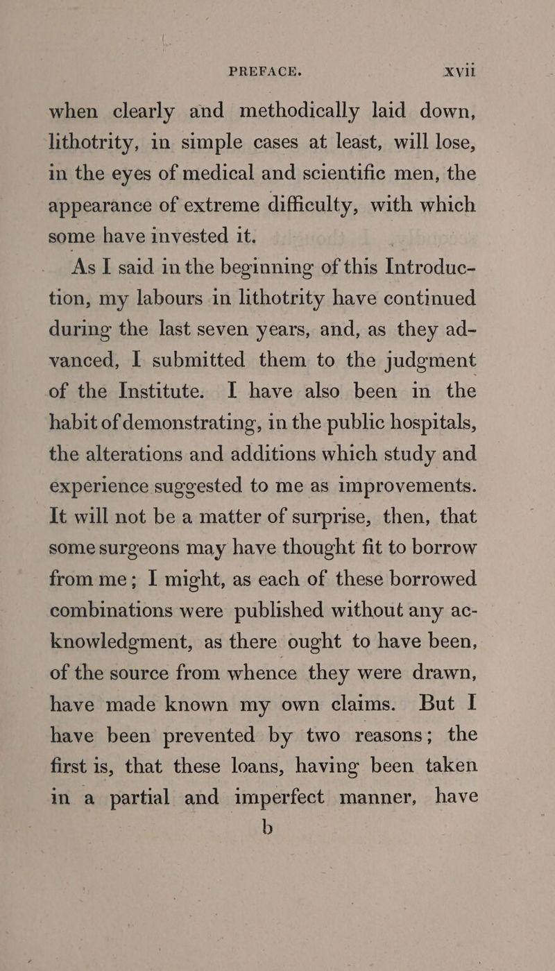 when clearly and methodically laid down, lithotrity, in simple cases at least, will lose, in the eyes of medical and scientific men, the appearance of extreme difficulty, with which some have invested it. As I said in the beginning of this Introduc- tion, my labours in lithotrity have continued during the last seven years, and, as they ad- vanced, I submitted them to the judgment of the Institute. I have also been in the habit of demonstrating, in the public hospitals, the alterations and additions which study and experience suggested to me as improvements. It will not be a matter of surprise, then, that some surgeons may have thought fit to borrow from me; | might, as each of these borrowed combinations were published without any ac- knowledgment, as there ought to have been, of the source from whence they were drawn, have made known my own claims. But I have been prevented by two reasons; the first is, that these loans, having been taken in a partial and imperfect manner, have b