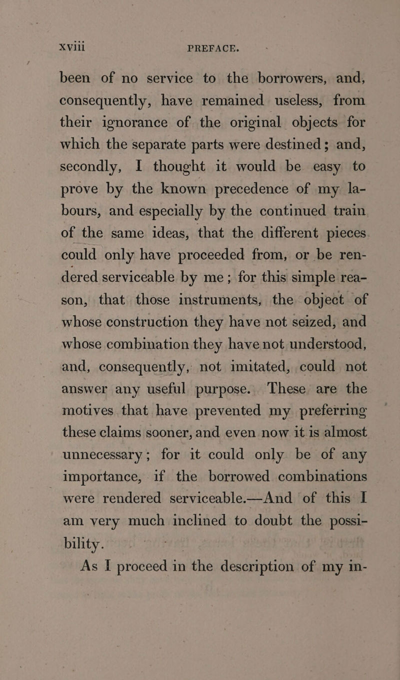 X Vill PREFACE. been of no service to the borrowers, and, consequently, have remained useless, from their ignorance of the original objects for which the separate parts were destined; and, secondly, I thought it would be easy to prove by the known precedence of my la- bours, and especially by the continued train of the same ideas, that the different pieces could only have proceeded from, or be ren- dered serviceable by me; for this simple rea- son, that those instruments, the object of whose construction they have not seized, and whose combination they have not understood, and, consequently, not imitated, could not answer any useful purpose. These are the motives that have prevented my preferring these claims sooner, and even now it 1s almost unnecessary; for it could only be of any importance, if the borrowed combinations - were rendered serviceable-—And of this I am very much inclined to doubt the possi- bility.