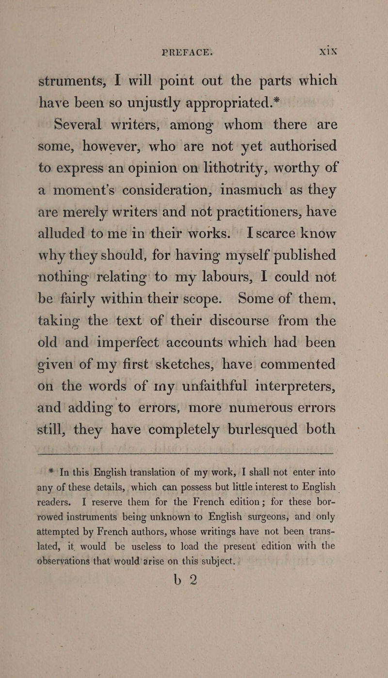 struments, I will point out the parts which have been so unjustly appropriated.* | Several writers, among whom there are some, however, who are not yet authorised to express an opinion on lithotrity, worthy of a moment's consideration, inasmuch as they are merely writers and not practitioners, have alluded to me in their works. Iscarce know why they should, for having myself published nothing relating to my labours, I could not be fairly within their scope. Some of them, taking the text of their discourse from the old and imperfect accounts which had been given of my first sketches, have commented on the words of my unfaithful interpreters, and adding to errors, more numerous errors still, they have completely burlesqued both * In this English translation of my work, I shall not enter into any of these details, which can possess but little interest to English — readers. I reserve them for the French edition; for these bor- rowed instruments being unknown to English surgeons, and only attempted by French authors, whose writings have not been trans- lated, it would be useless to load the present edition with the observations that would arise on this subject. hy 2