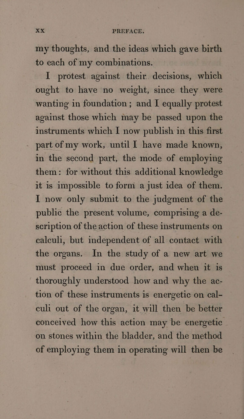 my thoughts, and the ideas which gave birth to each of my combinations. I protest against their. decisions, which ought to have no weight, since they were wanting in foundation ; and I equally protest against those which may be passed upon the instruments which I now publish in this first - part of my work, until | have made known, in the second part, the mode of employing them: for without this additional knowledge it is impossible to form a just idea of them. I now only submit to the judgment of the public the present volume, comprising a de- scription of the action of these instruments on calculi, but independent of all contact with the organs. In the study of a new art we must proceed in due order, and when it is — thoroughly understood how and why the ac- tion of these instruments is energetic on cal- culi out of the organ, it will then be better conceived how this action may be energetic on stones within the bladder, and the method of employing them in operating will then be