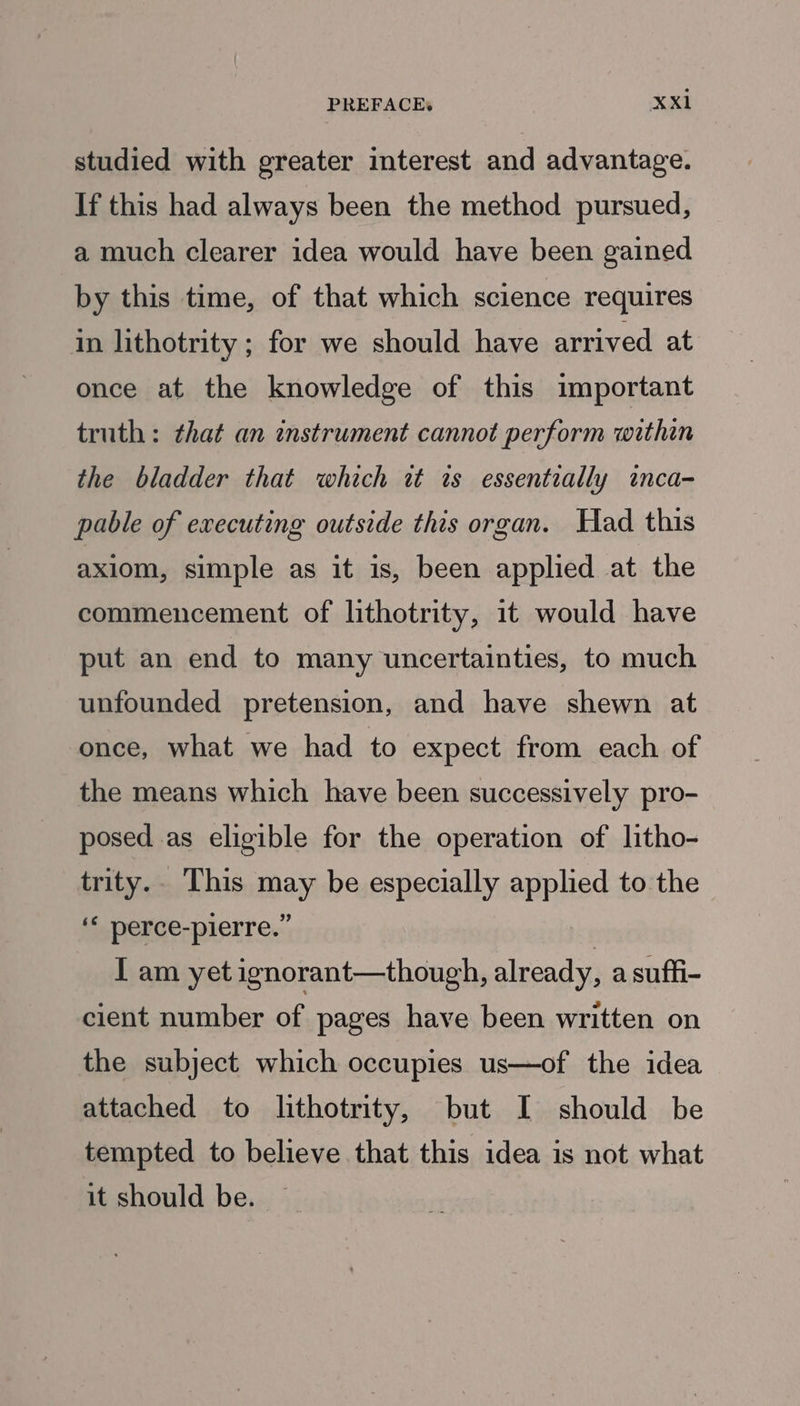 studied with greater interest and advantage. If this had always been the method pursued, a much clearer idea would have been gained by this time, of that which science requires in lithotrity ; for we should have arrived at once at the knowledge of this important truth: that an instrument cannot perform within the bladder that which it is essentially inca- pable of executing outside this organ. Had this axiom, simple as it is, been applied at the commencement of lithotrity, 1t would have put an end to many uncertainties, to much unfounded pretension, and have shewn at once, what we had to expect from each of the means which have been successively pro- posed as eligible for the operation of litho- trity.. This may be especially applied to the ‘* perce-pierre.” I am yet ignorant—though, already, a suffi- cient number of pages have been written on the subject which occupies us—of the idea attached to lithotrity, but I should be tempted to believe. that this idea is not what it should be.
