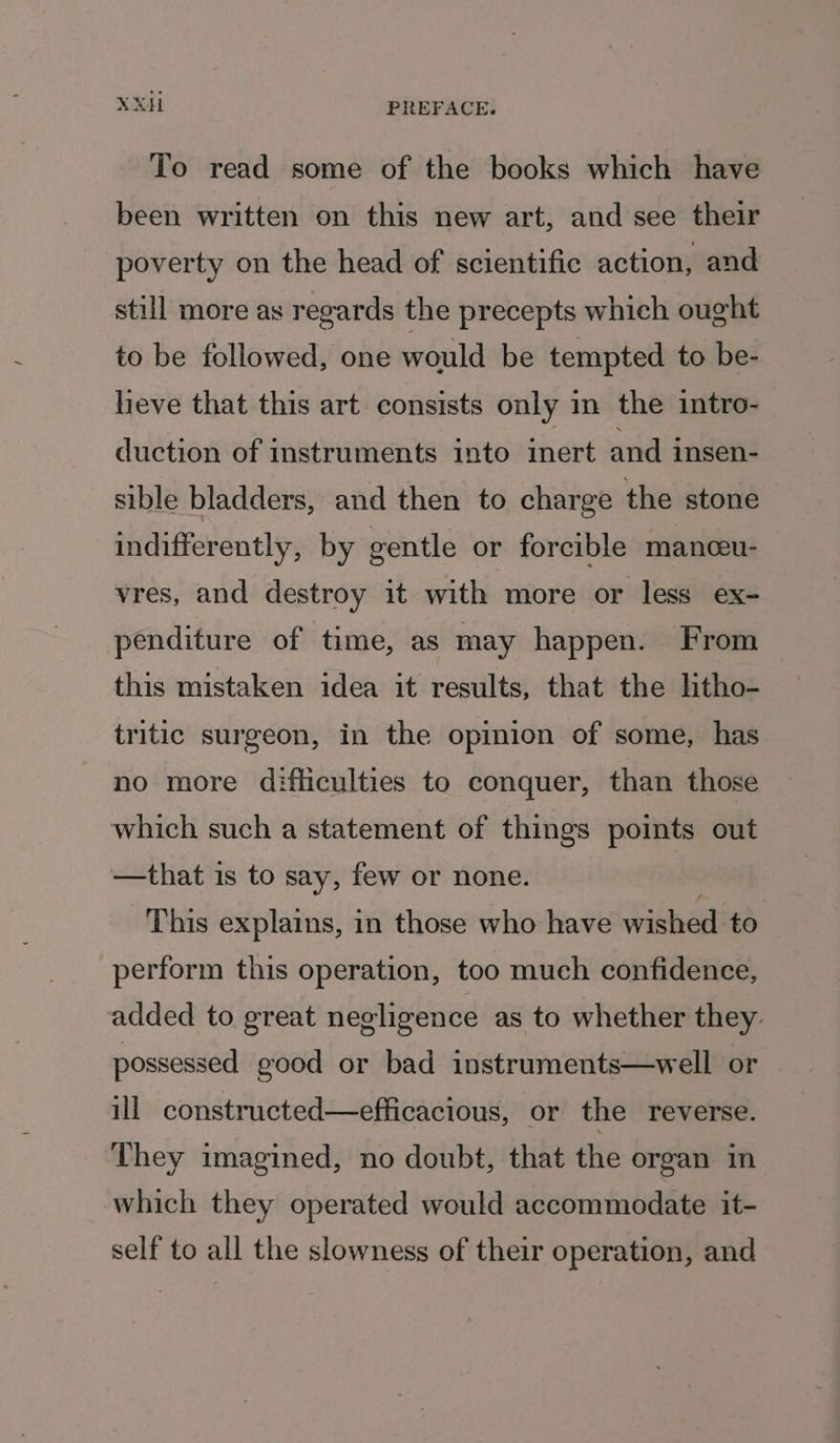 To read some of the books which have been written on this new art, and see their poverty on the head of scientific action, and still more as regards the precepts which ought to be followed, one would be tempted to be- heve that this art consists only mn the intro- duction of instruments into inert and insen- sible bladders, and then to charge the stone indifferently, by gentle or forcible manceu- vres, and destroy it with more or less ex- penditure of time, as may happen. From this mistaken idea it results, that the litho- tritic surgeon, in the opinion of some, has no more difliculties to conquer, than those which such a statement of things points out —that is to say, few or none. This explains, in those who have wished to perform this operation, too much confidence, added to great negligence as to whether they. possessed good or bad instruments—well or — ill constructed—efficacious, or the reverse. They imagined, no doubt, that the organ in which they operated would accommodate it- self to all the slowness of their operation, and