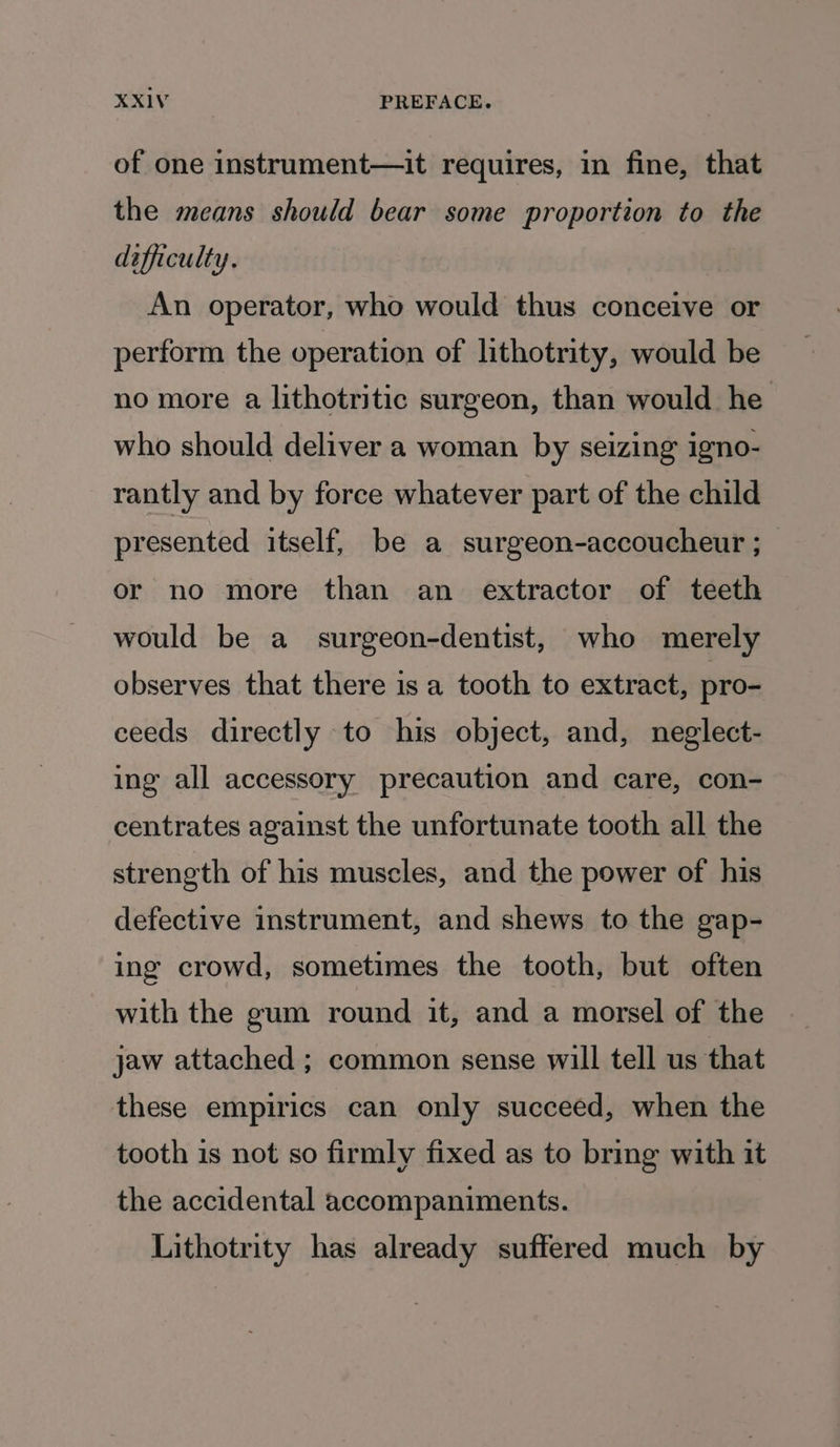 of one instrument—it requires, in fine, that the means should bear some proportion to the difficulty. An operator, who would thus conceive or perform the operation of lithotrity, would be no more a lithotritic surgeon, than would he who should deliver a woman by seizing igno- rantly and by force whatever part of the child presented itself, be a surgeon-accoucheur ; or no more than an extractor of teeth would be a surgeon-dentist, who merely observes that there is a tooth to extract, pro- ceeds directly to his object, and, neglect- ing all accessory precaution and care, con- centrates against the unfortunate tooth all the strength of his muscles, and the power of his defective instrument, and shews to the gap- ing crowd, sometimes the tooth, but often with the gum round it, and a morsel of the jaw attached ; common sense will tell us that these empirics can only succeed, when the tooth is not so firmly fixed as to bring with it the accidental accompaniments. _ Lithotrity has already suffered much by