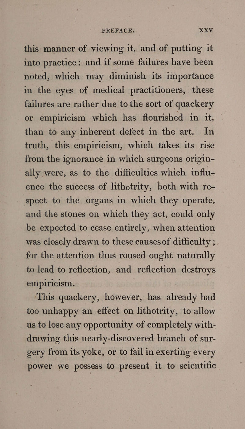 this manner of viewing it, and of putting it into practice: and if some failures have been noted, which may diminish its importance in the eyes of medical practitioners, these failures are rather due to the sort of quackery or empiricism which has flourished in it, than to any inherent defect in the art. In truth, this empiricism, which takes its rise from the ignorance in which surgeons origin- ally were, as to the difficulties which influ- ence the success of lithotrity, both with re- spect to the organs in which they operate, and the stones on which they act, could only be expected to cease entirely, when attention was closely drawn to these causes of difficulty ;. for the attention thus roused ought naturally to lead to reflection, and reflection destroys empiricism. ‘This quackery, however, has sineads had too unhappy an effect on lithotrity, to allow us to lose any opportunity of completely with- drawing this nearly-discovered branch of sur- gery from its yoke, or to fail in exerting every power we possess to present it to scientific