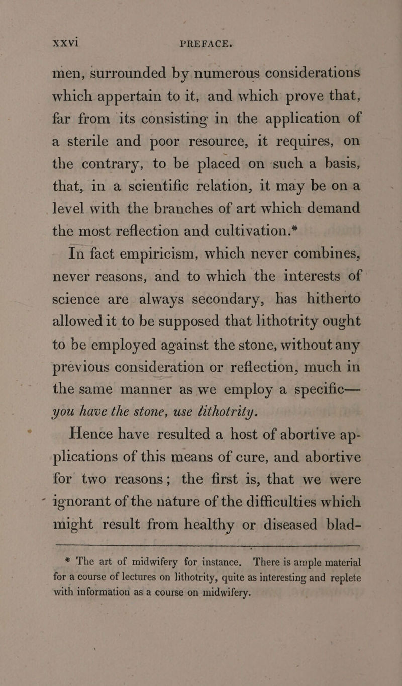 A men, surrounded by numerous considerations which appertain to it, and which prove that, far from its consisting in the application of a sterile and poor resource, it requires, on the contrary, to be placed on ‘such a basis, that, in a scientific relation, it may be ona level with the branches of art which demand the most reflection and cultivation.* In fact empiricism, which never combines, never reasons, and to which the interests of science are always secondary, has hitherto allowed it to be supposed that lithotrity ought to be employed against the stone, without any previous consideration or reflection, much in the same manner as we employ a specific—_ you have the stone, use lethotrity. Hence have resulted a host of abortive ap- plications of this means of cure, and abortive for two reasons; the first is, that we were ignorant of the nature of the difficulties which might result from healthy or diseased blad- * The art of midwifery for instance. ‘There is ample material for a course of lectures on lithotrity, quite as interesting and replete with information as a course on midwifery.