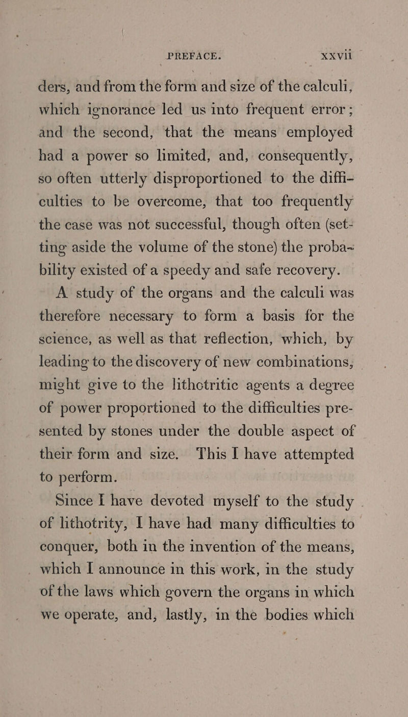 ders, and from the form and size of the calculi, which ignorance led us into frequent error ; and the second, that the means employed had a power so limited, and, consequently, so often utterly disproportioned to the diffi- culties to be overcome, that too frequently the case was not successful, though often (set- ting aside the volume of the stone) the proba~ bility existed of a speedy and safe recovery. A study of the organs and the calculi was therefore necessary to form a basis for the science, as well as that reflection, which, by leading to the discovery of new combinations, might give to the lithctritic agents a degree of power proportioned to the difficulties pre- sented by stones under the double aspect of their form and size. This I have attempted to perform. | Since I have devoted myself to the study - of lithotrity, I have had many difficulties to conquer, both in the invention of the means, _ which I announce in this work, in the study of the laws which govern the organs in which we operate, and, lastly, in the bodies which