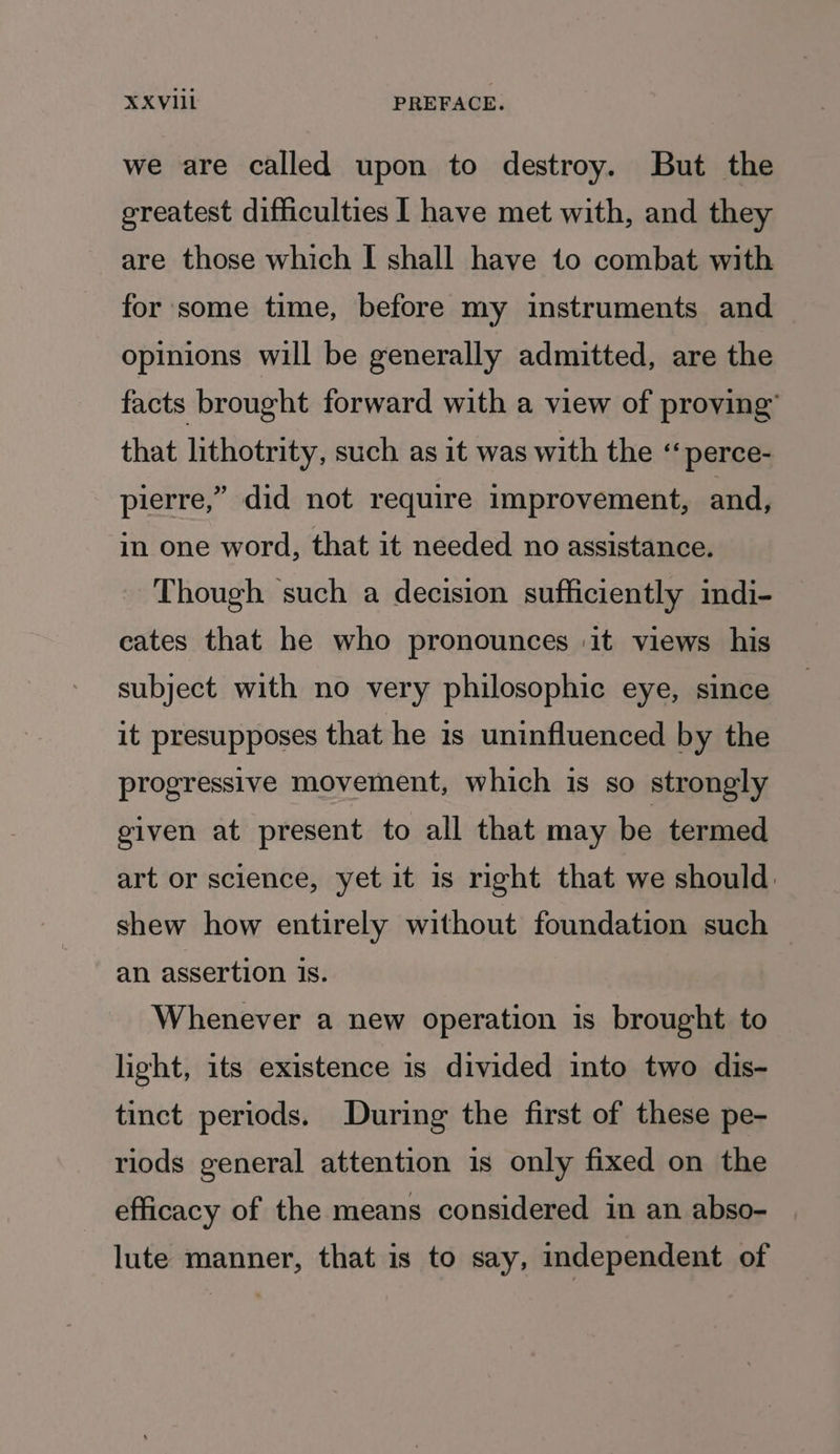 we are called upon to destroy. But the greatest difficulties I have met with, and they are those which I shall have to combat with for some time, before my instruments and opinions will be generally admitted, are the facts brought forward with a view of proving’ that lithotrity, such as it was with the “ perce- pierre,” did not require improvement, and, in one word, that it needed no assistance. Though such a decision sufficiently mdi- cates that he who pronounces it views his subject with no very philosophic eye, since it presupposes that he 1s uninfluenced by the progressive movement, which is so strongly given at present to all that may be termed art or science, yet it is right that we should: shew how entirely without foundation such — an assertion is. Whenever a new operation is brought to light, its existence is divided into two dis- tinct periods. During the first of these pe- riods general attention is only fixed on the efficacy of the means considered in an abso- lute manner, that is to say, dependent of