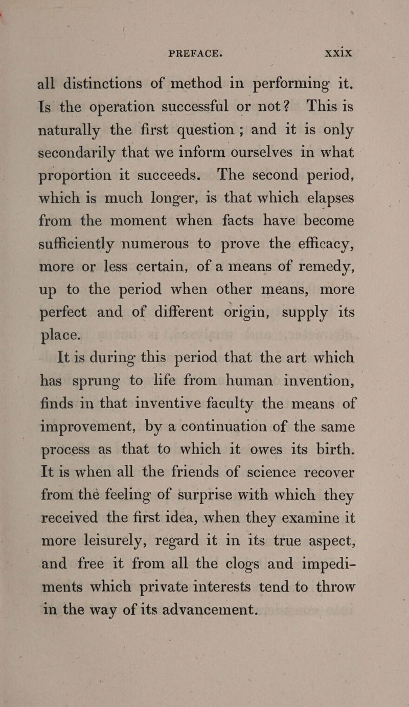PREFACE. | XxX1X all distinctions of method in performing it. Is the operation successful or not? This is naturally the first question ; and it is only secondarily that we inform ourselves in what proportion it succeeds. The second period, which is much longer, is that which elapses from the moment when facts have become sufficiently numerous to prove the efficacy, more or less certain, of a means of remedy, up to the period when other means, more perfect and of different origin, supply its place. . It is during this period that the art which has sprung to life from human invention, finds in that inventive faculty the means of improvement, by a continuation of the same process as that to which it owes its birth. It is when all the friends of science recover from the feeling of surprise with which they received the first idea, when they examine it more leisurely, regard it in its true aspect, and free it from all the clogs and impedi- ments which private interests tend to throw in the way of its advancement.
