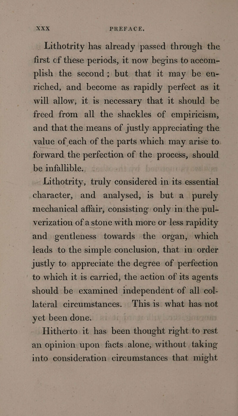 Lithotrity has already passed through the first of these periods, it now begins to accom- plish the second; but that it may be en- riched, and become as rapidly perfect as it will allow, it is necessary that it should be freed from all the shackles of empiricism, and that the means of justly appreciatmg the value of each of the parts which may arise to: forward the perfection of the process, should be infallible. Lithotrity, truly considered in its. essential character, and analysed, is but a_ purely mechanical affair, consisting only in the pul- verization of a stone with more or less rapidity and gentleness towards the organ, which leads to the simple conclusion, that im order justly to appreciate the degree of perfection to which it is carried, the action of its agents should be examined independent of all col- lateral circumstances. This is what has not yet been done. Hitherto. it has been thought right to rest an opinion upon facts alone, without taking into consideration circumstances that might