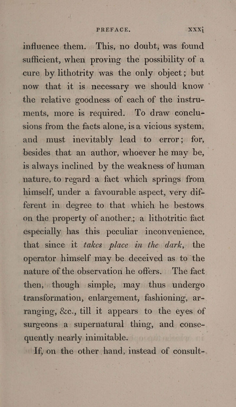 PREFACE, XXXj influence them. This, no doubt, was found sufficient, when proving the possibility of a cure by lithotrity was the only object; but now that it is necessary we should know - the relative goodness of each of the instru- ments, more is required. To draw conclu- sions from the facts alone, isa vicious system, and must inevitably lead to error; for, besides that an author, whoever he may be, is always inclined by the weakness of human nature, to regard a fact which springs from himself, under a favourable aspect, very dif- ferent in degree to that which he bestows on the property of another; a lithotritic fact especially has this peculiar inconvenience, that since it takes place in the dark, the operator himself may be deceived as to the nature of the observation he offers. The fact then, though simple, may thus undergo transformation, enlargement, fashioning, ar- raneing, &amp;c., till it appears to the eyes of surgeons a supernatural thing, and conse- quently nearly inimitable. | If, on the other hand, instead of consult-.