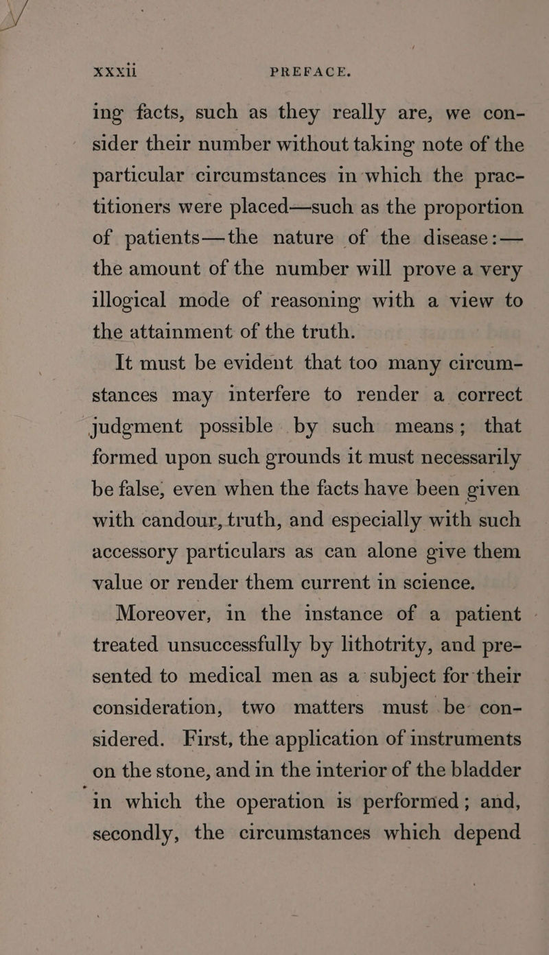 ing facts, such as they really are, we con- sider their number without taking note of the particular circumstances in which the prac- titioners were placed—such as the proportion of patients—the nature of the disease: — the amount of the number will prove a very illogical mode of reasoning with a view to the attainment of the truth. It must be evident that too many circum- stances may interfere to render a correct formed upon such grounds it must necessarily be false, even when the facts have been given with candour, truth, and especially with such accessory particulars as can alone give them value or render them current in science. Moreover, in the instance of a patient — treated unsuccessfully by lithotrity, and pre- sented to medical men as a subject for their consideration, two matters must be con- sidered. First, the application of instruments on the stone, and in the interior of the bladder secondly, the circumstances which depend