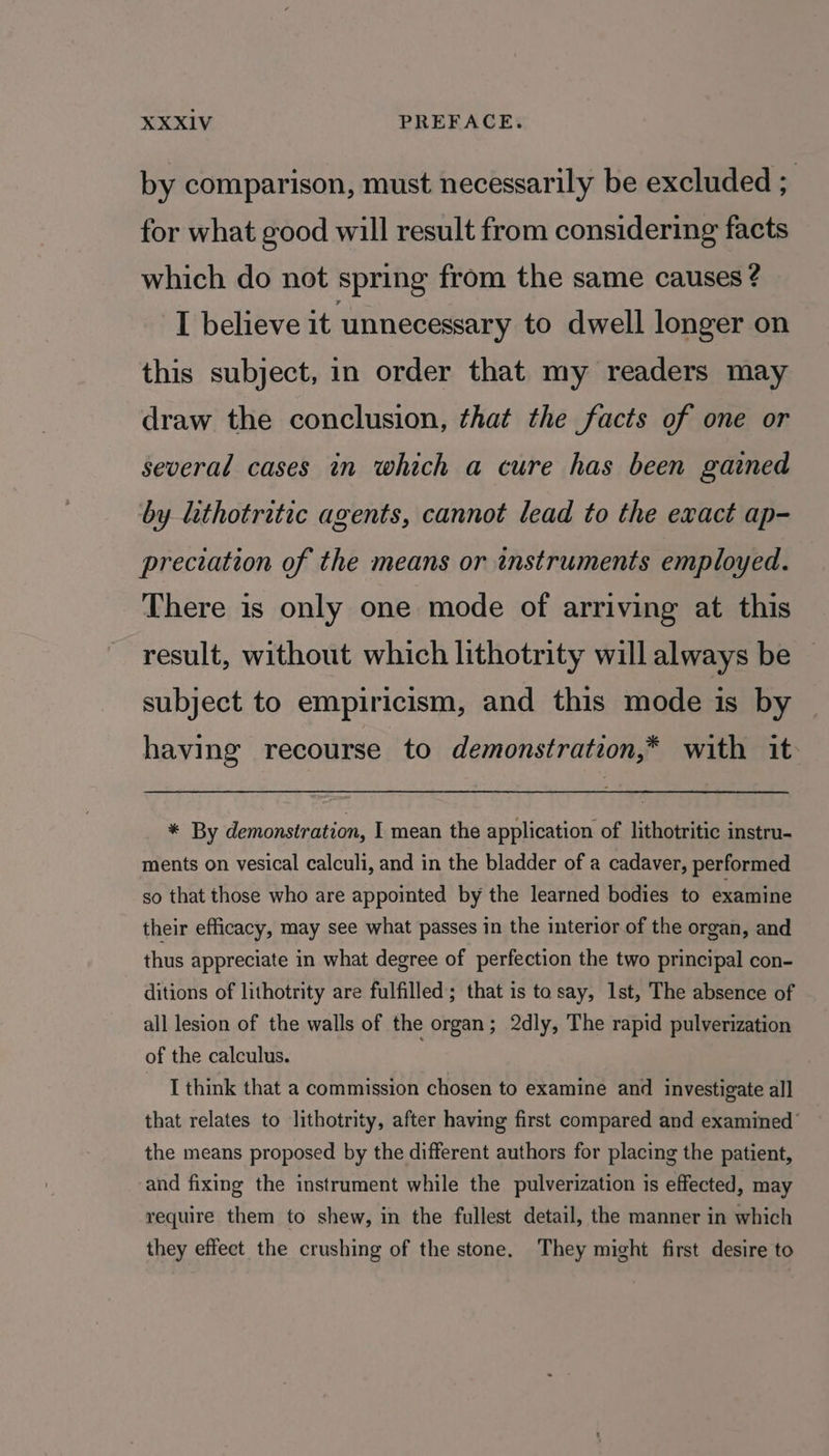 by comparison, must necessarily be excluded ; for what good will result from considering facts which do not spring from the same causes ? I believe it ‘unnecessary to dwell longer on this subject, in order that my readers may draw the conclusion, that the facts of one or several cases in which a cure has been gained by lithotritec agents, cannot lead to the exact ap- preciation of the means or instruments employed. There is only one mode of arriving at this result, without which lithotrity will always be subject to empiricism, and this mode is by having recourse to demonstration,* with it * By demonstration, I mean the application of lithotritic instru- ments on vesical calculi, and in the bladder of a cadaver, performed so that those who are appointed by the learned bodies to examine their efficacy, may see what passes in the interior of the organ, and thus appreciate in what degree of perfection the two principal con- ditions of lithotrity are fulfilled; that is tosay, 1st, The absence of all lesion of the walls of the organ; 2dly, The rapid pulverization of the calculus. I think that a commission chosen to examine and investigate all that relates to lithotrity, after having first compared and examined’ the means proposed by the different authors for placing the patient, and fixing the instrument while the pulverization is effected, may require them to shew, in the fullest detail, the manner in which they effect the crushing of the stone. They might first desire to