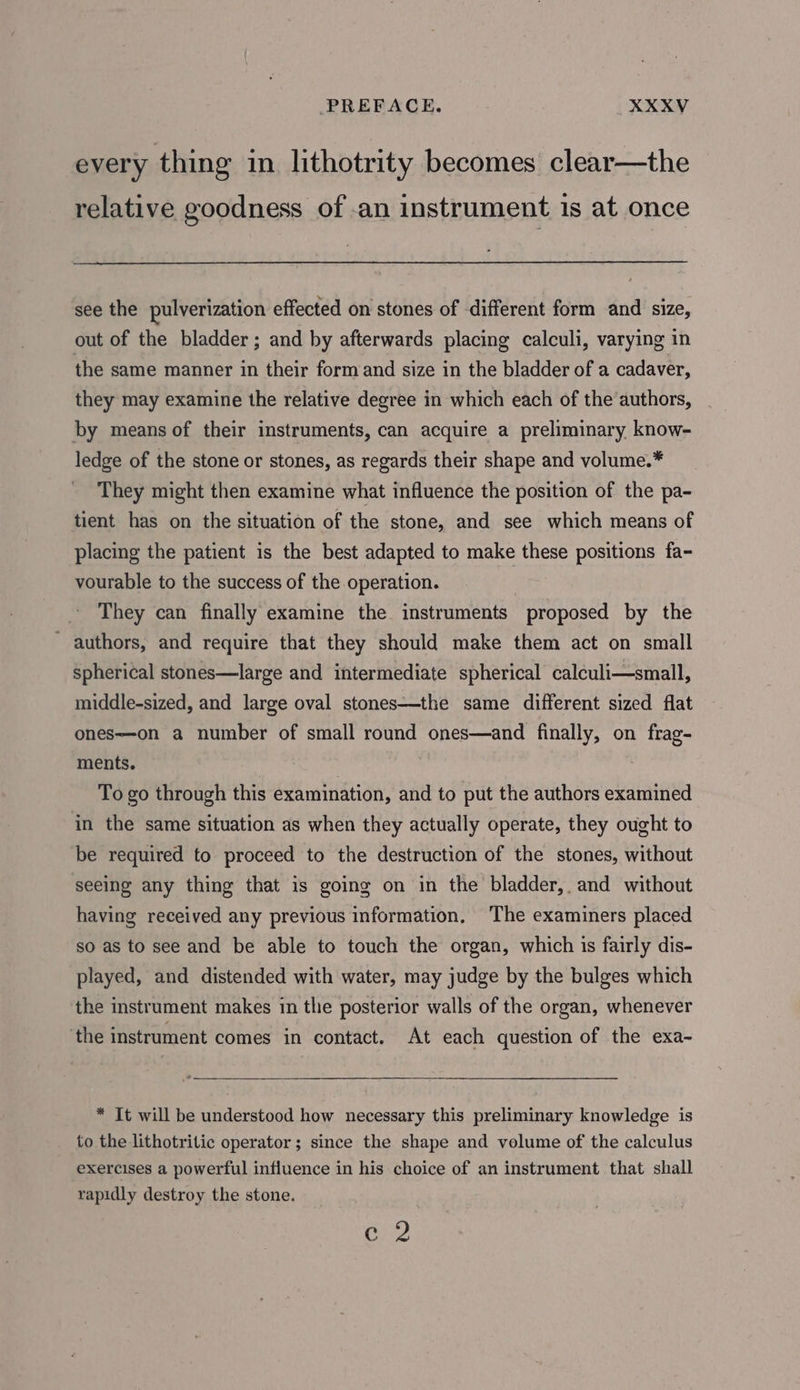 every thing in lithotrity becomes clear—the relative goodness of -an instrument is at once see the pulverization effected on stones of different form and size, out of the bladder; and by afterwards placing calculi, varying in the same manner in their form and size in the bladder of a cadaver, they may examine the relative degree in which each of the authors, by means of their instruments, can acquire a preliminary know- ledge of the stone or stones, as regards their shape and volume.* They might then examine what influence the position of the pa- tient has on the situation of the stone, and see which means of placing the patient is the best adapted to make these positions fa- vourable to the success of the operation. They can finally examine the instruments proposed by the - authors, and require that they should make them act on small spherical stones—large and intermediate spherical calculi—small, middle-sized, and large oval stones—the same different sized flat ones—on a number of small round ones—and finally, on frag- ments. To go through this examination, and to put the authors examined in the same situation as when they actually operate, they ought to be required to proceed to the destruction of the stones, without seeing any thing that is going on in the bladder, and without having received any previous information, The examiners placed so as to see and be able to touch the organ, which is fairly dis- played, and distended with water, may judge by the bulges which the instrument makes in the posterior walls of the organ, whenever the instrument comes in contact. At each question of the exa- * It will be understood how necessary this preliminary knowledge is to the lithotritic operator; since the shape and volume of the calculus exercises a powerful influence in his choice of an instrument that shall rapidly destroy the stone. c 2