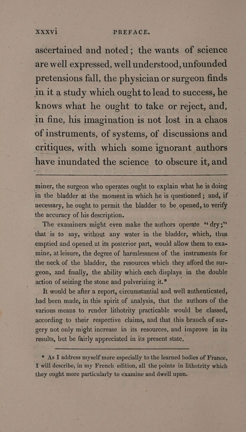 ascertained and noted; the wants of science are well expressed, well understood, unfounded pretensions fall, the physician or surgeon finds in it a study which ought to lead to success, he knows what he ought to take or reject, and, in fine, his imagination is not lost ina chaos of instruments, of systems, of discussions and critiques, with which some ignorant authors have inundated the science to obscure it, and miner, the surgeon who operates ought to explain what he is doing in the bladder at the moment in which he is questioned ; and, if necessary, he ought to permit the bladder to be opened, to verify the accuracy of his description. The examiners might even make the authors operate. ‘* dry ;” that “is to say, without any water in the bladder, which, thus emptied and opened at its posterior part, would allow them to exa- mine, at leisure, the degree of harmlessness of the instruments for the neck of the bladder, the resources which they afford the sur- geon, and finally, the ability which each displays in the double action of seizing the stone and pulverizing it.* It would be after a report, circumstantial and well authenticated, had been made, in this spirit of analysis, that the authors of the various means to render lithotrity practicable would be classed, according to their respective claims, and that this branch of sur- gery not only might increase in its resources, and improve in its results, but be fairly appreciated in its present state. * As I address myself more especially to the learned bodies of France, I will describe, in my French edition, all the points in lithotrity which they ought more particularly to examine and dwell upon.