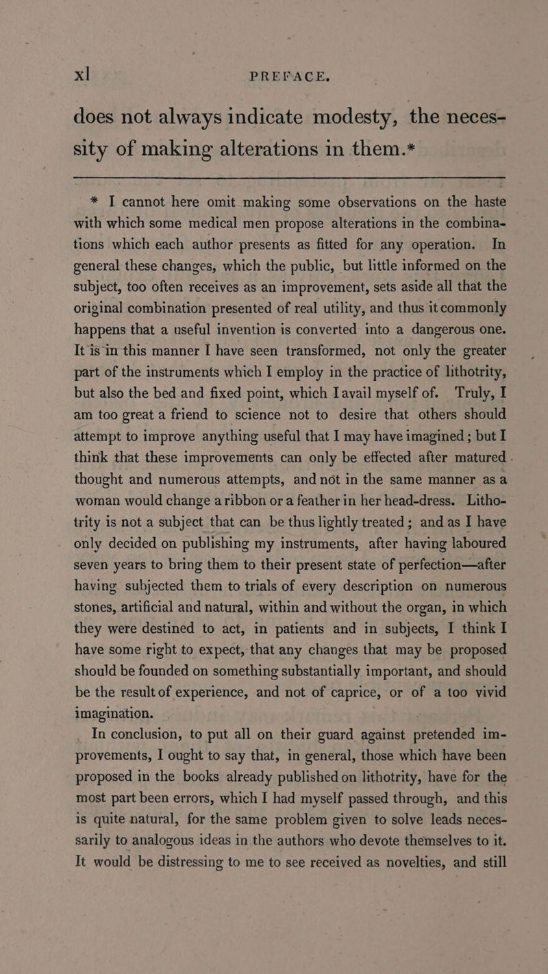 does not always indicate modesty, the neces- sity of making alterations in them.* * T cannot here omit making some observations on the haste with which some medical men propose alterations in the combina- tions which each author presents as fitted for any operation. In general these changes, which the public, but little informed on the subject, too often receives as an improvement, sets aside all that the original combination presented of real utility, and thus it commonly happens that a useful invention is converted into a dangerous one. It is in this manner I have seen transformed, not only the greater part of the instruments which I employ in the practice of lithotrity, but also the bed and fixed point, which Iavail myself of. Truly, I am too great a friend to science not to desire that others should attempt to improve anything useful that I may have imagined; but I think that these improvements can only be effected after matured - thought and numerous attempts, and not in the same manner as a woman would change aribbon or a feather in her head-dress. Litho- trity is not a subject that can be thus lightly treated ; and as I have only decided on publishing my instruments, after having laboured seven years to bring them to their present state of perfection—after having subjected them to trials of every description on numerous stones, artificial and natural, within and without the organ, in which they were destined to act, in patients and in subjects, I think I have some right to expect, that any changes that may be proposed should be founded on something substantially important, and should be the result of experience, and not of caprice, or of a too vivid imagination. In conclusion, to put all on their guard against pretended im- provements, I ought to say that, in general, those which have been proposed in the books already published on lithotrity, have for the most part been errors, which I had myself passed through, and this is quite natural, for the same problem given to solve leads neces- sarily to analogous ideas in the authors who devote themselves to it. It would be distressing to me to see received as novelties, and still