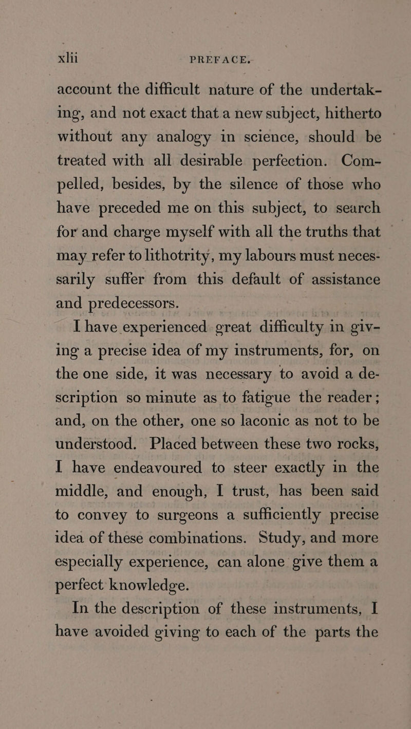 account the difficult nature of the undertak- ing, and not exact that a new subject, hitherto without any analogy in science, should be © treated with all desirable perfection. Com- pelled, besides, by the silence of those who have preceded me on this subject, to search for and charge myself with all the truths that — : may refer to lithotrity, my labours must neces- sarily suffer from this default of assistance and predecessors. Ihave experienced great difficulty i in giv- ing a precise idea of my instruments, for, on the one side, it was necessary to avoid a de- scription so minute as to fatigue the reader ; and, on the other, one so laconic as not to be understood. Placed between these two rocks, I have endeavoured to steer exactly in the middle, and enough, I trust, has been said to convey to surgeons a sufficiently precise idea of these combinations. Study, and more especially experience, can alone give them a perfect knowledge. In the description of these instruments, I have avoided giving to each of the parts the