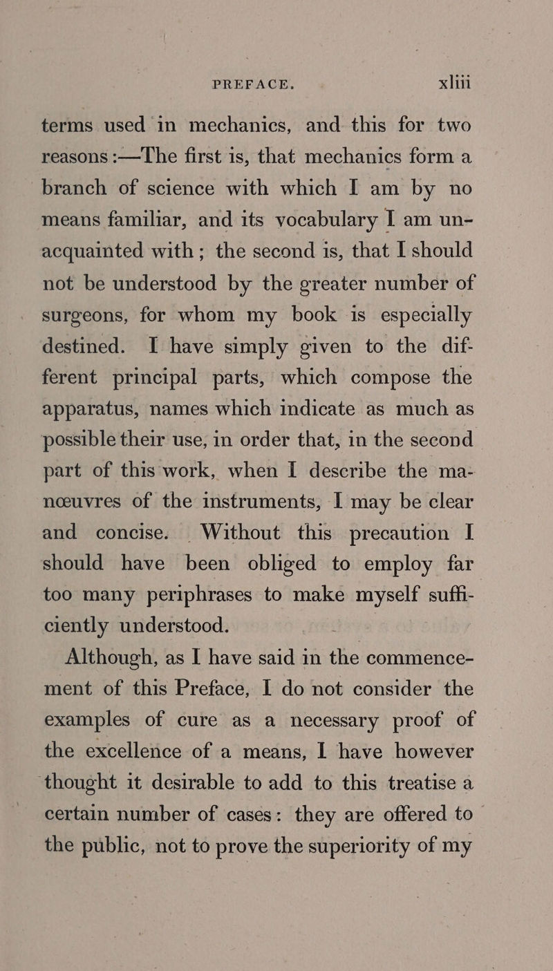 terms used in mechanics, and this for two reasons :—The first is, that mechanics form a branch of science with which I am by no means familiar, and its vocabulary I am un- acquainted with; the second is, that I should not be understood by the greater number of surgeons, for whom my book is especially destined. I have simply given to the dif- ferent principal parts, which compose the apparatus, names which indicate as much as possible their use, in order that, in the second part of this work, when I describe the ma- noeuvres of the instruments, I may be clear and concise. Without this precaution I should have been obliged to employ far too many periphrases to make myself suffi- ciently understood. 3 Although, as I have said in the commence- ment of this Preface, I do not consider the examples of cure as a necessary proof of the excellence of a means, I have however ‘thought it desirable to add to this treatise a certain number of cases: they are offered to the public, not to prove the superiority of my