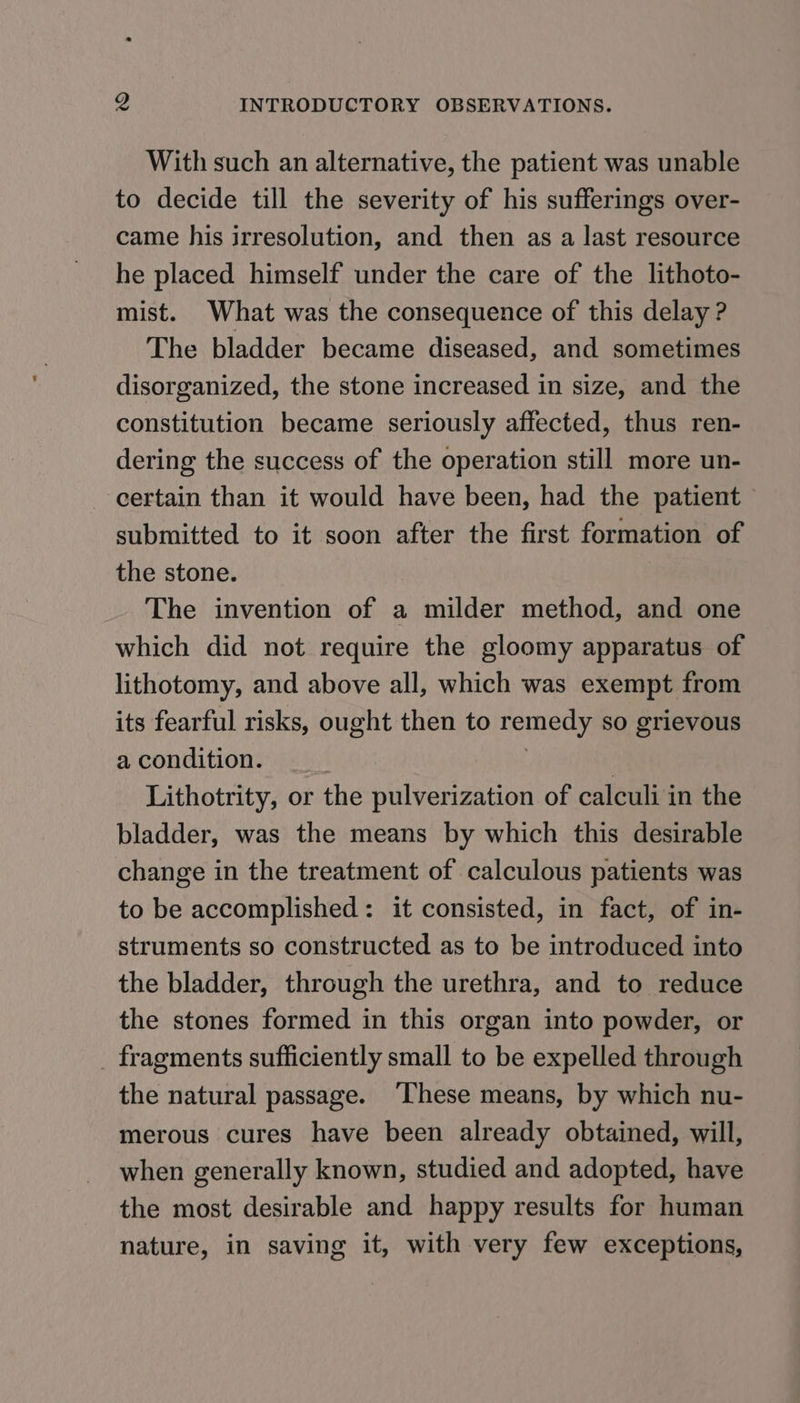 With such an alternative, the patient was unable to decide till the severity of his sufferings over- came his irresolution, and then as a last resource he placed himself under the care of the lithoto- mist. What was the consequence of this delay ? The bladder became diseased, and sometimes disorganized, the stone increased in size, and the constitution became seriously affected, thus ren- dering the success of the operation still more un- certain than it would have been, had the patient - submitted to it soon after the first formation of the stone. The invention of a milder method, and one which did not require the gloomy apparatus of lithotomy, and above all, which was exempt from its fearful risks, ought then to remedy so grievous a condition. 3 , Lithotrity, or the pulverization of calculi in the bladder, was the means by which this desirable change in the treatment of calculous patients was to be accomplished: it consisted, in fact, of in- struments so constructed as to be introduced into the bladder, through the urethra, and to reduce the stones formed in this organ into powder, or _ fragments sufficiently small to be expelled through the natural passage. ‘These means, by which nu- merous cures have been already obtained, will, when generally known, studied and adopted, have the most desirable and happy results for human nature, in saving it, with very few exceptions,